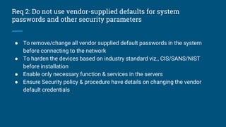 Req 2: Do not use vendor-supplied defaults for system
passwords and other security parameters
● To remove/change all vendor supplied default passwords in the system
before connecting to the network
● To harden the devices based on industry standard viz., CIS/SANS/NIST
before installation
● Enable only necessary function & services in the servers
● Ensure Security policy & procedure have details on changing the vendor
default credentials
 