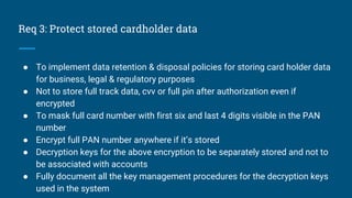 Req 3: Protect stored cardholder data
● To implement data retention & disposal policies for storing card holder data
for business, legal & regulatory purposes
● Not to store full track data, cvv or full pin after authorization even if
encrypted
● To mask full card number with first six and last 4 digits visible in the PAN
number
● Encrypt full PAN number anywhere if it’s stored
● Decryption keys for the above encryption to be separately stored and not to
be associated with accounts
● Fully document all the key management procedures for the decryption keys
used in the system
 