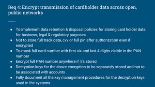 Req 4: Encrypt transmission of cardholder data across open,
public networks
● To implement data retention & disposal policies for storing card holder data
for business, legal & regulatory purposes
● Not to store full track data, cvv or full pin after authorization even if
encrypted
● To mask full card number with first six and last 4 digits visible in the PAN
number
● Encrypt full PAN number anywhere if it’s stored
● Decryption keys for the above encryption to be separately stored and not to
be associated with accounts
● Fully document all the key management procedures for the decryption keys
used in the systems
 