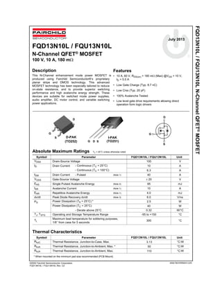©2000 Fairchild Semiconductor Corporation
FQD13N10L / FQU13N10L Rev. C2
(TO252)
D-PAK
FQD13N10L/FQU13N10LN-ChannelQFET®MOSFET
Absolute Maximum Ratings TC = 25°C unless otherwise noted
Thermal Characteristics
Symbol Parameter FQD13N10L / FQU13N10L Unit
VDSS Drain-Source Voltage 100 V
ID Drain Current - Continuous (TC = 25°C) 10 A
- Continuous (TC = 100°C) 6.3 A
IDM Drain Current - Pulsed (Note 1) 40 A
VGSS Gate-Source Voltage ± 20 V
EAS Single Pulsed Avalanche Energy (Note 2) 95 mJ
IAR Avalanche Current (Note 1) 10 A
EAR Repetitive Avalanche Energy (Note 1) 4.0 mJ
dv/dt Peak Diode Recovery dv/dt (Note 3) 6.0 V/ns
PD Power Dissipation (TA = 25°C) * 2.5 W
Power Dissipation (TC = 25°C) 40 W
- Derate above 25°C 0.32 W/°C
TJ, TSTG Operating and Storage Temperature Range -55 to +150 °C
TL
Maximum lead temperature for soldering purposes,
1/8” from case for 5 seconds
300 °C
Symbol Parameter Unit
RθJC Thermal Resistance, Junction-to-Case, Max. 3.13 °C/W
RθJA Thermal Resistance, Junction-to-Ambient, Max. * 50 °C/W
RθJA Thermal Resistance, Junction-to-Ambient, Max. 110 °C/W
* When mounted on the minimum pad size recommended (PCB Mount)
! "
!
!
! "
"
"
! "
!
!
! "
"
"
S
D
G
I-PAK
G SD
G
S
www.fairchildsemi.com
FQD13N10L / FQU13N10L
N-Channel QFET® MOSFET
100 V, 10 A, 180 mΩ
Description
This N-Channel enhancement mode power MOSFET is
produced using Fairchild Semiconductor®’s proprietary
planar stripe and DMOS technology. This advanced
MOSFET technology has been especially tailored to reduce
on-state resistance, and to provide superior switching
performance and high avalanche energy strength. These
devices are suitable for switched mode power supplies,
audio amplifier, DC motor control, and variable switching
power applications.
Features
• 10 A, 60 V, RDS(on) = 180 mΩ (Max) @VGS = 10 V,
ID = 5.0 A
• Low Gate Charge (Typ. 8.7 nC)
• Low Crss (Typ. 20 pF)
• 100% Avalanche Tested
D
July 2013
(TO251)
FQD13N10L / FQU13N10L
• Low level gate drive requirements allowing direct
operation form logic drivers
 