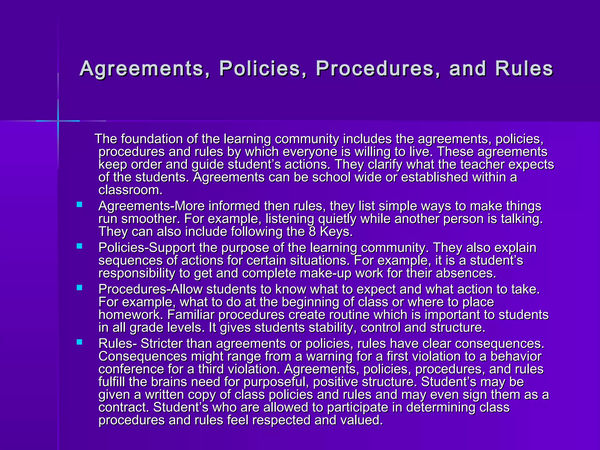 Agreements, Policies, Procedures, aanndd RRuulleess 
TThhee ffoouunnddaattiioonn ooff tthhee lleeaarrnniinngg ccoommmmuunniittyy iinncclluuddeess tthhee aaggrreeeemmeennttss,, ppoolliicciieess,, 
pprroocceedduurreess aanndd rruulleess bbyy wwhhiicchh eevveerryyoonnee iiss wwiilllliinngg ttoo lliivvee.. TThheessee aaggrreeeemmeennttss 
kkeeeepp oorrddeerr aanndd gguuiiddee ssttuuddeenntt’’ss aaccttiioonnss.. TThheeyy ccllaarriiffyy wwhhaatt tthhee tteeaacchheerr eexxppeeccttss 
ooff tthhee ssttuuddeennttss.. AAggrreeeemmeennttss ccaann bbee sscchhooooll wwiiddee oorr eessttaabblliisshheedd wwiitthhiinn aa 
ccllaassssrroooomm.. 
 AAggrreeeemmeennttss--MMoorree iinnffoorrmmeedd tthheenn rruulleess,, tthheeyy lliisstt ssiimmppllee wwaayyss ttoo mmaakkee tthhiinnggss 
rruunn ssmmooootthheerr.. FFoorr eexxaammppllee,, lliisstteenniinngg qquuiieettllyy wwhhiillee aannootthheerr ppeerrssoonn iiss ttaallkkiinngg.. 
TThheeyy ccaann aallssoo iinncclluuddee ffoolllloowwiinngg tthhee 88 KKeeyyss.. 
 PPoolliicciieess--SSuuppppoorrtt tthhee ppuurrppoossee ooff tthhee lleeaarrnniinngg ccoommmmuunniittyy.. TThheeyy aallssoo eexxppllaaiinn 
sseeqquueenncceess ooff aaccttiioonnss ffoorr cceerrttaaiinn ssiittuuaattiioonnss.. FFoorr eexxaammppllee,, iitt iiss aa ssttuuddeenntt’’ss 
rreessppoonnssiibbiilliittyy ttoo ggeett aanndd ccoommpplleettee mmaakkee--uupp wwoorrkk ffoorr tthheeiirr aabbsseenncceess.. 
 PPrroocceedduurreess--AAllllooww ssttuuddeennttss ttoo kknnooww wwhhaatt ttoo eexxppeecctt aanndd wwhhaatt aaccttiioonn ttoo ttaakkee.. 
FFoorr eexxaammppllee,, wwhhaatt ttoo ddoo aatt tthhee bbeeggiinnnniinngg ooff ccllaassss oorr wwhheerree ttoo ppllaaccee 
hhoommeewwoorrkk.. FFaammiilliiaarr pprroocceedduurreess ccrreeaattee rroouuttiinnee wwhhiicchh iiss iimmppoorrttaanntt ttoo ssttuuddeennttss 
iinn aallll ggrraaddee lleevveellss.. IItt ggiivveess ssttuuddeennttss ssttaabbiilliittyy,, ccoonnttrrooll aanndd ssttrruuccttuurree.. 
 RRuulleess-- SSttrriicctteerr tthhaann aaggrreeeemmeennttss oorr ppoolliicciieess,, rruulleess hhaavvee cclleeaarr ccoonnsseeqquueenncceess.. 
CCoonnsseeqquueenncceess mmiigghhtt rraannggee ffrroomm aa wwaarrnniinngg ffoorr aa ffiirrsstt vviioollaattiioonn ttoo aa bbeehhaavviioorr 
ccoonnffeerreennccee ffoorr aa tthhiirrdd vviioollaattiioonn.. AAggrreeeemmeennttss,, ppoolliicciieess,, pprroocceedduurreess,, aanndd rruulleess 
ffuullffiillll tthhee bbrraaiinnss nneeeedd ffoorr ppuurrppoosseeffuull,, ppoossiittiivvee ssttrruuccttuurree.. SSttuuddeenntt’’ss mmaayy bbee 
ggiivveenn aa wwrriitttteenn ccooppyy ooff ccllaassss ppoolliicciieess aanndd rruulleess aanndd mmaayy eevveenn ssiiggnn tthheemm aass aa 
ccoonnttrraacctt.. SSttuuddeenntt’’ss wwhhoo aarree aalllloowweedd ttoo ppaarrttiicciippaattee iinn ddeetteerrmmiinniinngg ccllaassss 
pprroocceedduurreess aanndd rruulleess ffeeeell rreessppeecctteedd aanndd vvaalluueedd.. 
 