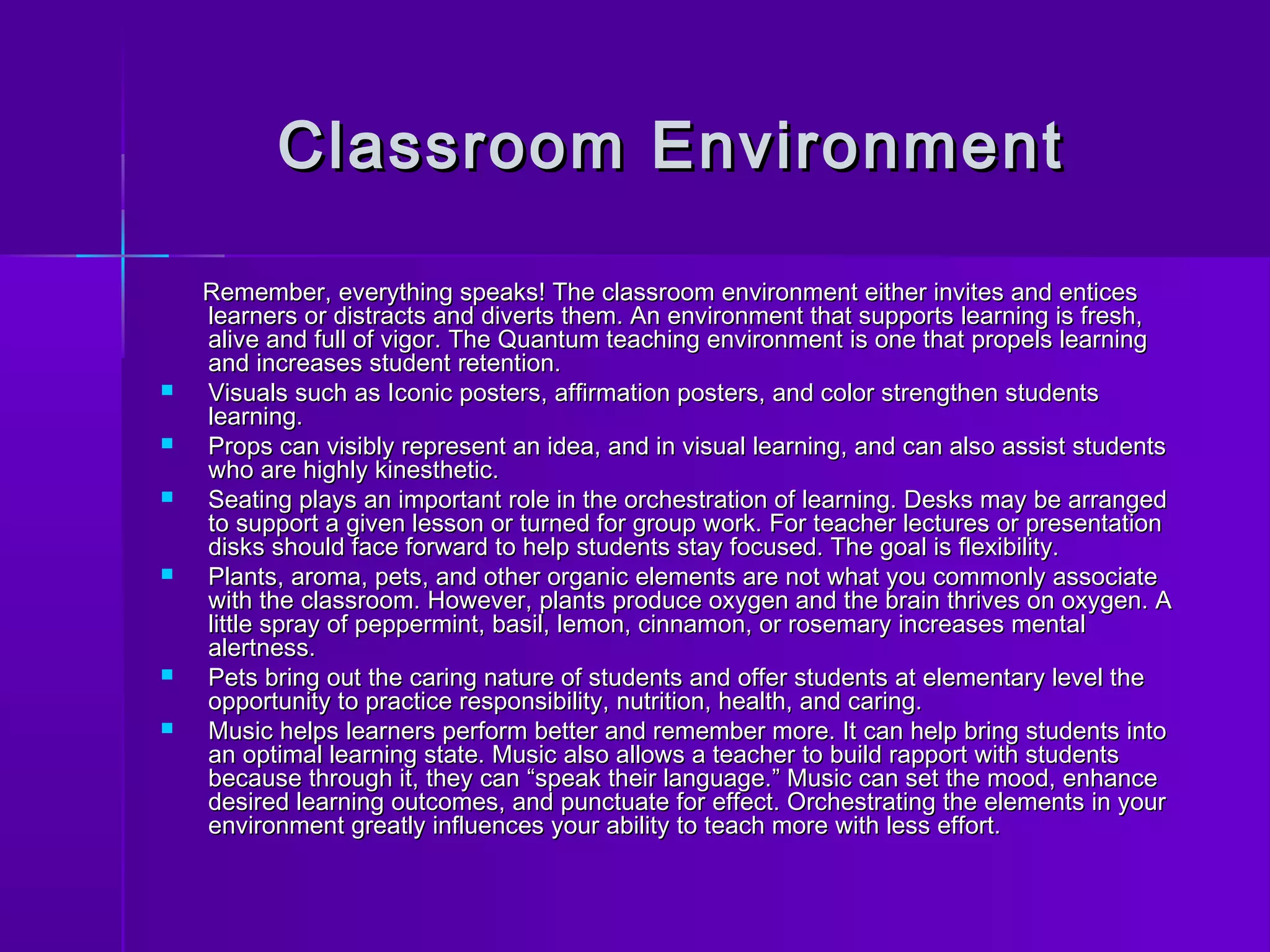 Classroom EEnnvviirroonnmmeenntt 
RReemmeemmbbeerr,, eevveerryytthhiinngg ssppeeaakkss!! TThhee ccllaassssrroooomm eennvviirroonnmmeenntt eeiitthheerr iinnvviitteess aanndd eennttiicceess 
lleeaarrnneerrss oorr ddiissttrraaccttss aanndd ddiivveerrttss tthheemm.. AAnn eennvviirroonnmmeenntt tthhaatt ssuuppppoorrttss lleeaarrnniinngg iiss ffrreesshh,, 
aalliivvee aanndd ffuullll ooff vviiggoorr.. TThhee QQuuaannttuumm tteeaacchhiinngg eennvviirroonnmmeenntt iiss oonnee tthhaatt pprrooppeellss lleeaarrnniinngg 
aanndd iinnccrreeaasseess ssttuuddeenntt rreetteennttiioonn.. 
 VViissuuaallss ssuucchh aass IIccoonniicc ppoosstteerrss,, aaffffiirrmmaattiioonn ppoosstteerrss,, aanndd ccoolloorr ssttrreennggtthheenn ssttuuddeennttss 
lleeaarrnniinngg.. 
 PPrrooppss ccaann vviissiibbllyy rreepprreesseenntt aann iiddeeaa,, aanndd iinn vviissuuaall lleeaarrnniinngg,, aanndd ccaann aallssoo aassssiisstt ssttuuddeennttss 
wwhhoo aarree hhiigghhllyy kkiinneesstthheettiicc.. 
 SSeeaattiinngg ppllaayyss aann iimmppoorrttaanntt rroollee iinn tthhee oorrcchheessttrraattiioonn ooff lleeaarrnniinngg.. DDeesskkss mmaayy bbee aarrrraannggeedd 
ttoo ssuuppppoorrtt aa ggiivveenn lleessssoonn oorr ttuurrnneedd ffoorr ggrroouupp wwoorrkk.. FFoorr tteeaacchheerr lleeccttuurreess oorr pprreesseennttaattiioonn 
ddiisskkss sshhoouulldd ffaaccee ffoorrwwaarrdd ttoo hheellpp ssttuuddeennttss ssttaayy ffooccuusseedd.. TThhee ggooaall iiss fflleexxiibbiilliittyy.. 
 PPllaannttss,, aarroommaa,, ppeettss,, aanndd ootthheerr oorrggaanniicc eelleemmeennttss aarree nnoott wwhhaatt yyoouu ccoommmmoonnllyy aassssoocciiaattee 
wwiitthh tthhee ccllaassssrroooomm.. HHoowweevveerr,, ppllaannttss pprroodduuccee ooxxyyggeenn aanndd tthhee bbrraaiinn tthhrriivveess oonn ooxxyyggeenn.. AA 
lliittttllee sspprraayy ooff ppeeppppeerrmmiinntt,, bbaassiill,, lleemmoonn,, cciinnnnaammoonn,, oorr rroosseemmaarryy iinnccrreeaasseess mmeennttaall 
aalleerrttnneessss.. 
 PPeettss bbrriinngg oouutt tthhee ccaarriinngg nnaattuurree ooff ssttuuddeennttss aanndd ooffffeerr ssttuuddeennttss aatt eelleemmeennttaarryy lleevveell tthhee 
ooppppoorrttuunniittyy ttoo pprraaccttiiccee rreessppoonnssiibbiilliittyy,, nnuuttrriittiioonn,, hheeaalltthh,, aanndd ccaarriinngg.. 
 MMuussiicc hheellppss lleeaarrnneerrss ppeerrffoorrmm bbeetttteerr aanndd rreemmeemmbbeerr mmoorree.. IItt ccaann hheellpp bbrriinngg ssttuuddeennttss iinnttoo 
aann ooppttiimmaall lleeaarrnniinngg ssttaattee.. MMuussiicc aallssoo aalllloowwss aa tteeaacchheerr ttoo bbuuiilldd rraappppoorrtt wwiitthh ssttuuddeennttss 
bbeeccaauussee tthhrroouugghh iitt,, tthheeyy ccaann ““ssppeeaakk tthheeiirr llaanngguuaaggee..”” MMuussiicc ccaann sseett tthhee mmoooodd,, eennhhaannccee 
ddeessiirreedd lleeaarrnniinngg oouuttccoommeess,, aanndd ppuunnccttuuaattee ffoorr eeffffeecctt.. OOrrcchheessttrraattiinngg tthhee eelleemmeennttss iinn yyoouurr 
eennvviirroonnmmeenntt ggrreeaattllyy iinnfflluueenncceess yyoouurr aabbiilliittyy ttoo tteeaacchh mmoorree wwiitthh lleessss eeffffoorrtt.. 
 