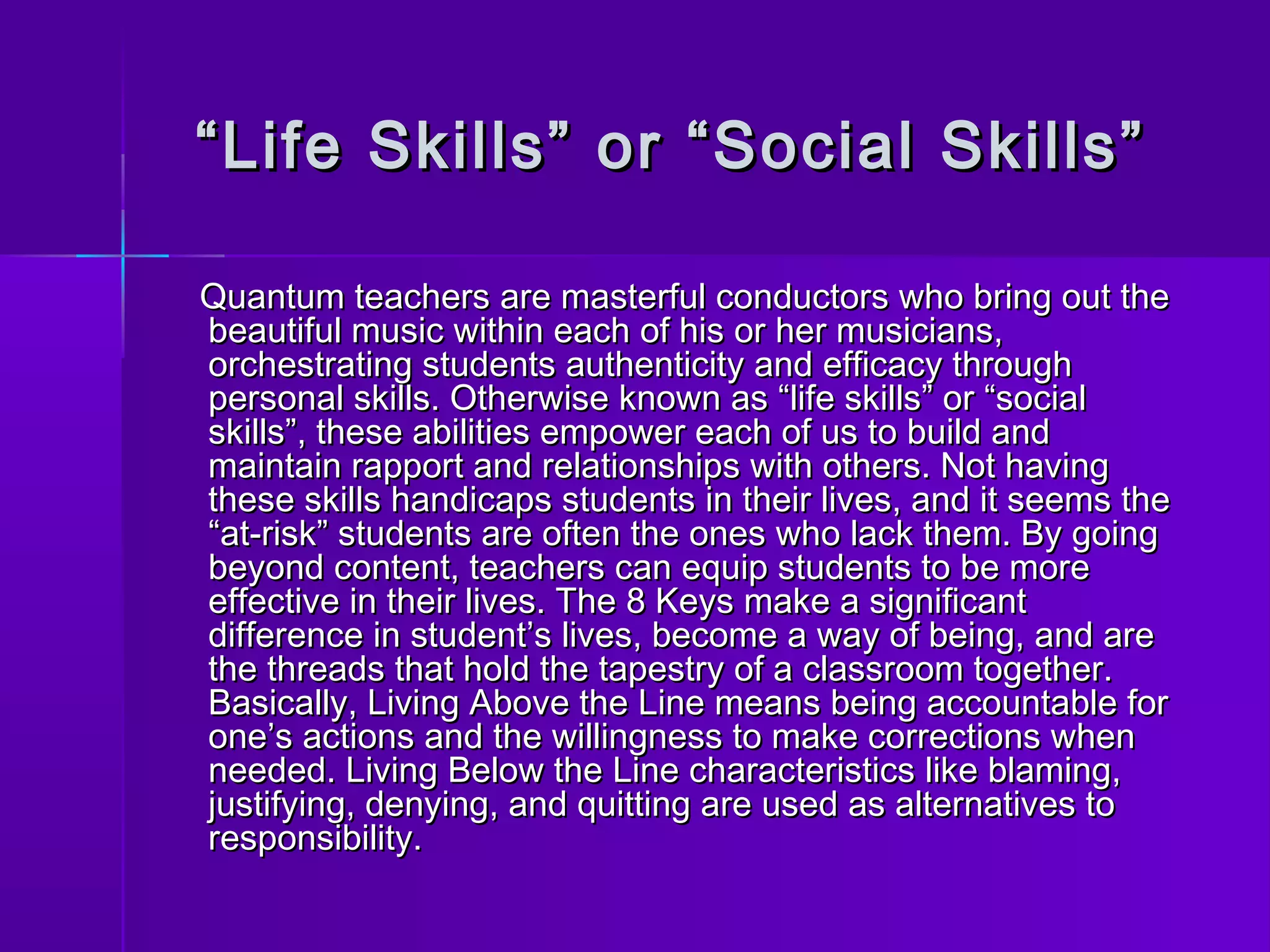““ Life Skills” oorr ““SSoocciiaall SSkkiillllss”” 
QQuuaannttuumm tteeaacchheerrss aarree mmaasstteerrffuull ccoonndduuccttoorrss wwhhoo bbrriinngg oouutt tthhee 
bbeeaauuttiiffuull mmuussiicc wwiitthhiinn eeaacchh ooff hhiiss oorr hheerr mmuussiicciiaannss,, 
oorrcchheessttrraattiinngg ssttuuddeennttss aauutthheennttiicciittyy aanndd eeffffiiccaaccyy tthhrroouugghh 
ppeerrssoonnaall sskkiillllss.. OOtthheerrwwiissee kknnoowwnn aass ““lliiffee sskkiillllss”” oorr ““ssoocciiaall 
sskkiillllss””,, tthheessee aabbiilliittiieess eemmppoowweerr eeaacchh ooff uuss ttoo bbuuiilldd aanndd 
mmaaiinnttaaiinn rraappppoorrtt aanndd rreellaattiioonnsshhiippss wwiitthh ootthheerrss.. NNoott hhaavviinngg 
tthheessee sskkiillllss hhaannddiiccaappss ssttuuddeennttss iinn tthheeiirr lliivveess,, aanndd iitt sseeeemmss tthhee 
““aatt--rriisskk”” ssttuuddeennttss aarree oofftteenn tthhee oonneess wwhhoo llaacckk tthheemm.. BByy ggooiinngg 
bbeeyyoonndd ccoonntteenntt,, tteeaacchheerrss ccaann eeqquuiipp ssttuuddeennttss ttoo bbee mmoorree 
eeffffeeccttiivvee iinn tthheeiirr lliivveess.. TThhee 88 KKeeyyss mmaakkee aa ssiiggnniiffiiccaanntt 
ddiiffffeerreennccee iinn ssttuuddeenntt’’ss lliivveess,, bbeeccoommee aa wwaayy ooff bbeeiinngg,, aanndd aarree 
tthhee tthhrreeaaddss tthhaatt hhoolldd tthhee ttaappeessttrryy ooff aa ccllaassssrroooomm ttooggeetthheerr.. 
BBaassiiccaallllyy,, LLiivviinngg AAbboovvee tthhee LLiinnee mmeeaannss bbeeiinngg aaccccoouunnttaabbllee ffoorr 
oonnee’’ss aaccttiioonnss aanndd tthhee wwiilllliinnggnneessss ttoo mmaakkee ccoorrrreeccttiioonnss wwhheenn 
nneeeeddeedd.. LLiivviinngg BBeellooww tthhee LLiinnee cchhaarraacctteerriissttiiccss lliikkee bbllaammiinngg,, 
jjuussttiiffyyiinngg,, ddeennyyiinngg,, aanndd qquuiittttiinngg aarree uusseedd aass aalltteerrnnaattiivveess ttoo 
rreessppoonnssiibbiilliittyy.. 
 