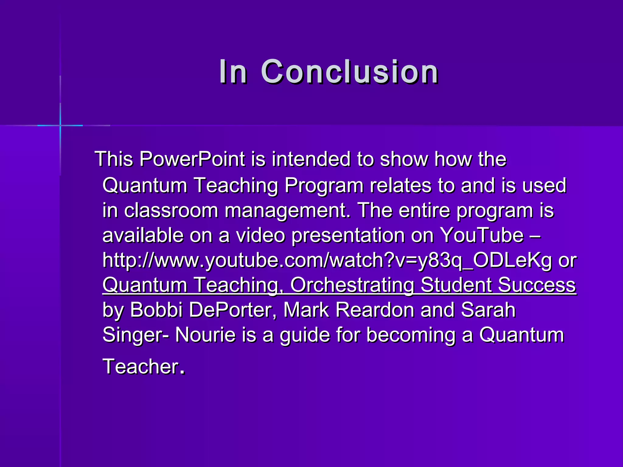 IInn CCoonncclluussiioonn 
TThhiiss PPoowweerrPPooiinntt iiss iinntteennddeedd ttoo sshhooww hhooww tthhee 
QQuuaannttuumm TTeeaacchhiinngg PPrrooggrraamm rreellaatteess ttoo aanndd iiss uusseedd 
iinn ccllaassssrroooomm mmaannaaggeemmeenntt.. TThhee eennttiirree pprrooggrraamm iiss 
aavvaaiillaabbllee oonn aa vviiddeeoo pprreesseennttaattiioonn oonn YYoouuTTuubbee –– 
hhttttpp::////wwwwww..yyoouuttuubbee..ccoomm//wwaattcchh??vv==yy8833qq__OODDLLeeKKgg oorr 
QQuuaannttuumm TTeeaacchhiinngg,, OOrrcchheessttrraattiinngg SSttuuddeenntt SSuucccceessss 
bbyy BBoobbbbii DDeePPoorrtteerr,, MMaarrkk RReeaarrddoonn aanndd SSaarraahh 
SSiinnggeerr-- NNoouurriiee iiss aa gguuiiddee ffoorr bbeeccoommiinngg aa QQuuaannttuumm 
TTeeaacchheerr.. 
