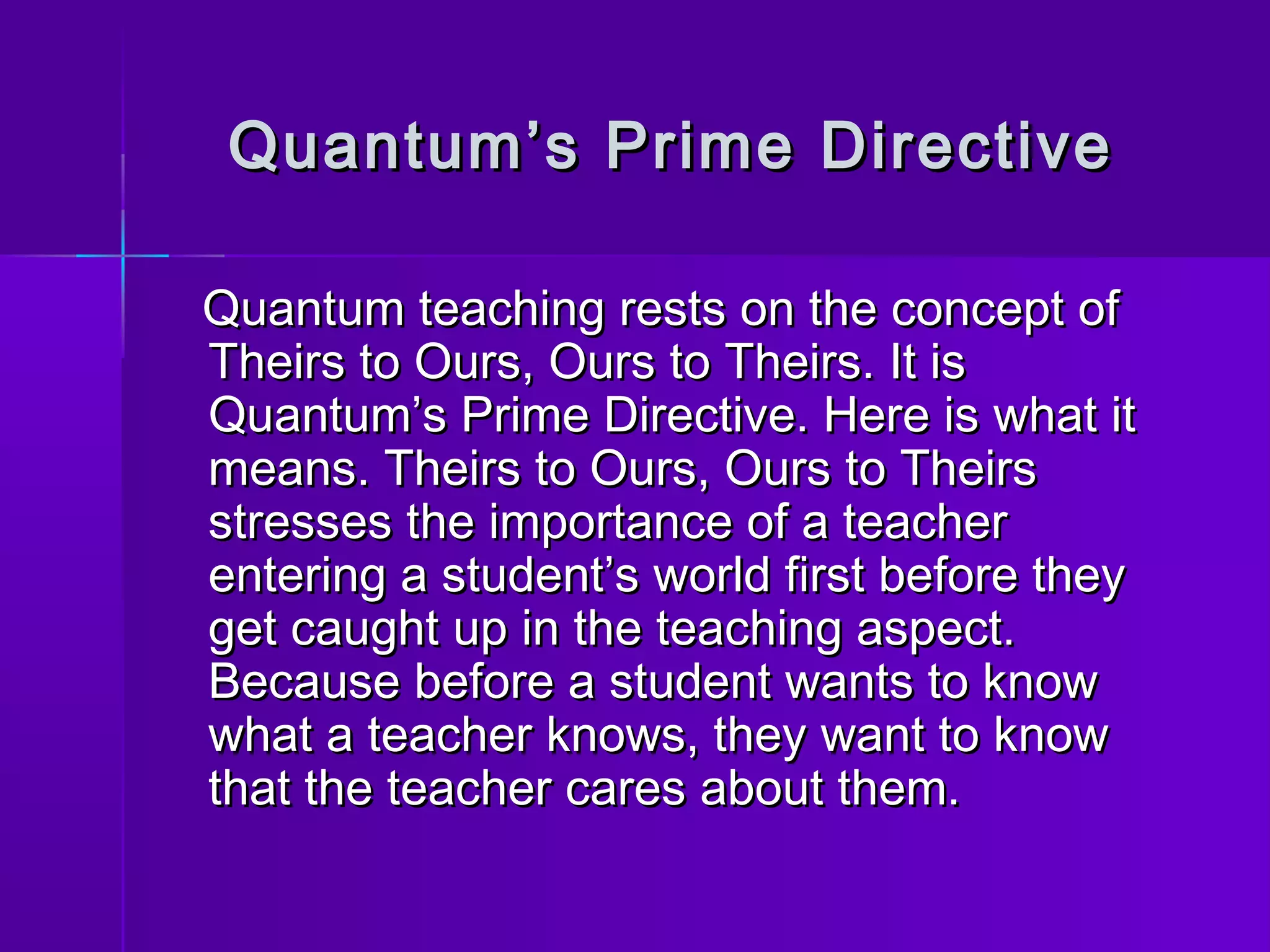 Quantum’s PPrriimmee DDiirreeccttiivvee 
QQuuaannttuumm tteeaacchhiinngg rreessttss oonn tthhee ccoonncceepptt ooff 
TThheeiirrss ttoo OOuurrss,, OOuurrss ttoo TThheeiirrss.. IItt iiss 
QQuuaannttuumm’’ss PPrriimmee DDiirreeccttiivvee.. HHeerree iiss wwhhaatt iitt 
mmeeaannss.. TThheeiirrss ttoo OOuurrss,, OOuurrss ttoo TThheeiirrss 
ssttrreesssseess tthhee iimmppoorrttaannccee ooff aa tteeaacchheerr 
eenntteerriinngg aa ssttuuddeenntt’’ss wwoorrlldd ffiirrsstt bbeeffoorree tthheeyy 
ggeett ccaauugghhtt uupp iinn tthhee tteeaacchhiinngg aassppeecctt.. 
BBeeccaauussee bbeeffoorree aa ssttuuddeenntt wwaannttss ttoo kknnooww 
wwhhaatt aa tteeaacchheerr kknnoowwss,, tthheeyy wwaanntt ttoo kknnooww 
tthhaatt tthhee tteeaacchheerr ccaarreess aabboouutt tthheemm.. 
 