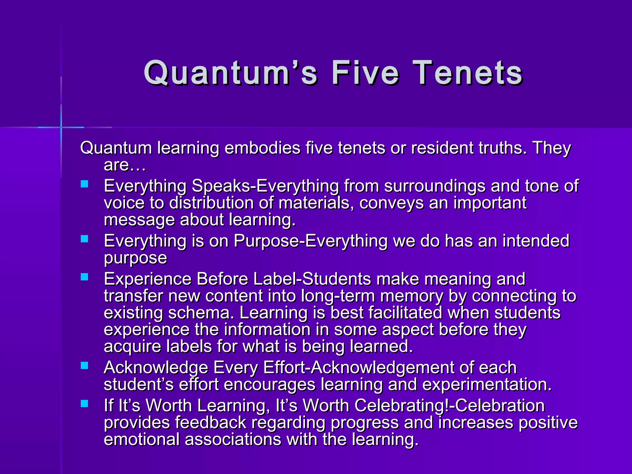 Quantum’s FFiivvee TTeenneettss 
QQuuaannttuumm lleeaarrnniinngg eemmbbooddiieess ffiivvee tteenneettss oorr rreessiiddeenntt ttrruutthhss.. TThheeyy 
aarree…… 
 EEvveerryytthhiinngg SSppeeaakkss--EEvveerryytthhiinngg ffrroomm ssuurrrroouunnddiinnggss aanndd ttoonnee ooff 
vvooiiccee ttoo ddiissttrriibbuuttiioonn ooff mmaatteerriiaallss,, ccoonnvveeyyss aann iimmppoorrttaanntt 
mmeessssaaggee aabboouutt lleeaarrnniinngg.. 
 EEvveerryytthhiinngg iiss oonn PPuurrppoossee--EEvveerryytthhiinngg wwee ddoo hhaass aann iinntteennddeedd 
ppuurrppoossee 
 EExxppeerriieennccee BBeeffoorree LLaabbeell--SSttuuddeennttss mmaakkee mmeeaanniinngg aanndd 
ttrraannssffeerr nneeww ccoonntteenntt iinnttoo lloonngg--tteerrmm mmeemmoorryy bbyy ccoonnnneeccttiinngg ttoo 
eexxiissttiinngg sscchheemmaa.. LLeeaarrnniinngg iiss bbeesstt ffaacciilliittaatteedd wwhheenn ssttuuddeennttss 
eexxppeerriieennccee tthhee iinnffoorrmmaattiioonn iinn ssoommee aassppeecctt bbeeffoorree tthheeyy 
aaccqquuiirree llaabbeellss ffoorr wwhhaatt iiss bbeeiinngg lleeaarrnneedd.. 
 AAcckknnoowwlleeddggee EEvveerryy EEffffoorrtt--AAcckknnoowwlleeddggeemmeenntt ooff eeaacchh 
ssttuuddeenntt’’ss eeffffoorrtt eennccoouurraaggeess lleeaarrnniinngg aanndd eexxppeerriimmeennttaattiioonn.. 
 IIff IItt’’ss WWoorrtthh LLeeaarrnniinngg,, IItt’’ss WWoorrtthh CCeelleebbrraattiinngg!!--CCeelleebbrraattiioonn 
pprroovviiddeess ffeeeeddbbaacckk rreeggaarrddiinngg pprrooggrreessss aanndd iinnccrreeaasseess ppoossiittiivvee 
eemmoottiioonnaall aassssoocciiaattiioonnss wwiitthh tthhee lleeaarrnniinngg.. 
 