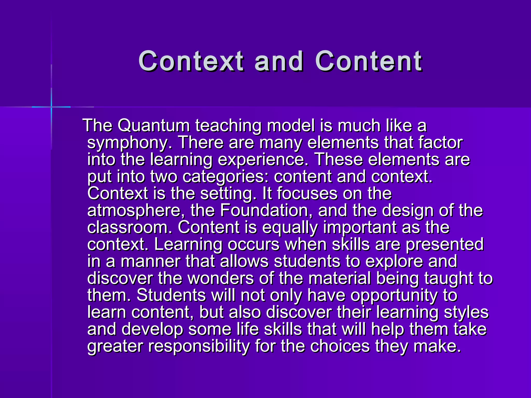 Context aanndd CCoonntteenntt 
TThhee QQuuaannttuumm tteeaacchhiinngg mmooddeell iiss mmuucchh lliikkee aa 
ssyymmpphhoonnyy.. TThheerree aarree mmaannyy eelleemmeennttss tthhaatt ffaaccttoorr 
iinnttoo tthhee lleeaarrnniinngg eexxppeerriieennccee.. TThheessee eelleemmeennttss aarree 
ppuutt iinnttoo ttwwoo ccaatteeggoorriieess:: ccoonntteenntt aanndd ccoonntteexxtt.. 
CCoonntteexxtt iiss tthhee sseettttiinngg.. IItt ffooccuusseess oonn tthhee 
aattmmoosspphheerree,, tthhee FFoouunnddaattiioonn,, aanndd tthhee ddeessiiggnn ooff tthhee 
ccllaassssrroooomm.. CCoonntteenntt iiss eeqquuaallllyy iimmppoorrttaanntt aass tthhee 
ccoonntteexxtt.. LLeeaarrnniinngg ooccccuurrss wwhheenn sskkiillllss aarree pprreesseenntteedd 
iinn aa mmaannnneerr tthhaatt aalllloowwss ssttuuddeennttss ttoo eexxpplloorree aanndd 
ddiissccoovveerr tthhee wwoonnddeerrss ooff tthhee mmaatteerriiaall bbeeiinngg ttaauugghhtt ttoo 
tthheemm.. SSttuuddeennttss wwiillll nnoott oonnllyy hhaavvee ooppppoorrttuunniittyy ttoo 
lleeaarrnn ccoonntteenntt,, bbuutt aallssoo ddiissccoovveerr tthheeiirr lleeaarrnniinngg ssttyylleess 
aanndd ddeevveelloopp ssoommee lliiffee sskkiillllss tthhaatt wwiillll hheellpp tthheemm ttaakkee 
ggrreeaatteerr rreessppoonnssiibbiilliittyy ffoorr tthhee cchhooiicceess tthheeyy mmaakkee.. 
 