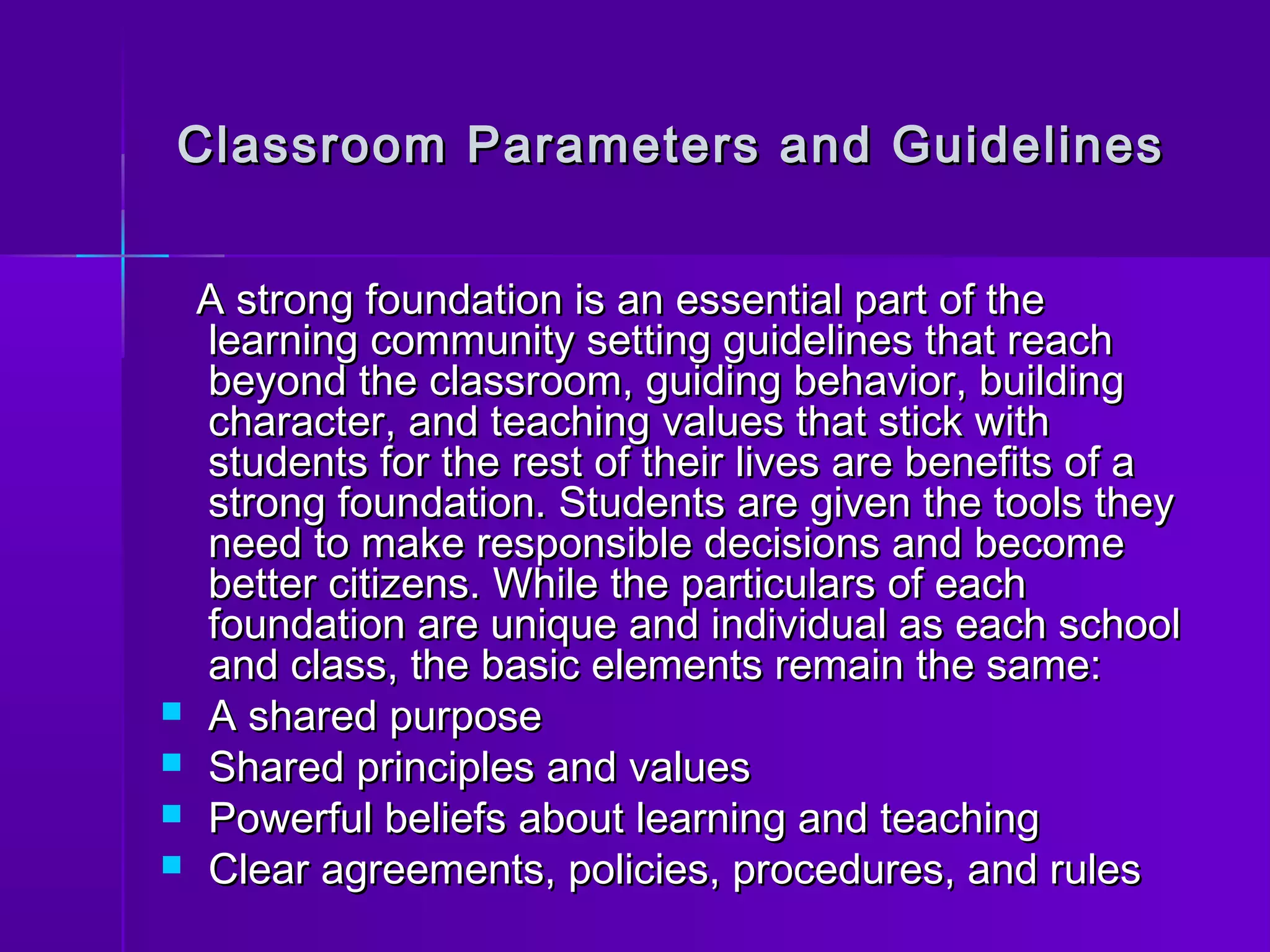 Classroom Parameters aanndd GGuuiiddeelliinneess 
AA ssttrroonngg ffoouunnddaattiioonn iiss aann eesssseennttiiaall ppaarrtt ooff tthhee 
lleeaarrnniinngg ccoommmmuunniittyy sseettttiinngg gguuiiddeelliinneess tthhaatt rreeaacchh 
bbeeyyoonndd tthhee ccllaassssrroooomm,, gguuiiddiinngg bbeehhaavviioorr,, bbuuiillddiinngg 
cchhaarraacctteerr,, aanndd tteeaacchhiinngg vvaalluueess tthhaatt ssttiicckk wwiitthh 
ssttuuddeennttss ffoorr tthhee rreesstt ooff tthheeiirr lliivveess aarree bbeenneeffiittss ooff aa 
ssttrroonngg ffoouunnddaattiioonn.. SSttuuddeennttss aarree ggiivveenn tthhee ttoooollss tthheeyy 
nneeeedd ttoo mmaakkee rreessppoonnssiibbllee ddeecciissiioonnss aanndd bbeeccoommee 
bbeetttteerr cciittiizzeennss.. WWhhiillee tthhee ppaarrttiiccuullaarrss ooff eeaacchh 
ffoouunnddaattiioonn aarree uunniiqquuee aanndd iinnddiivviidduuaall aass eeaacchh sscchhooooll 
aanndd ccllaassss,, tthhee bbaassiicc eelleemmeennttss rreemmaaiinn tthhee ssaammee:: 
 AA sshhaarreedd ppuurrppoossee 
 SShhaarreedd pprriinncciipplleess aanndd vvaalluueess 
 PPoowweerrffuull bbeelliieeffss aabboouutt lleeaarrnniinngg aanndd tteeaacchhiinngg 
 CClleeaarr aaggrreeeemmeennttss,, ppoolliicciieess,, pprroocceedduurreess,, aanndd rruulleess 
 