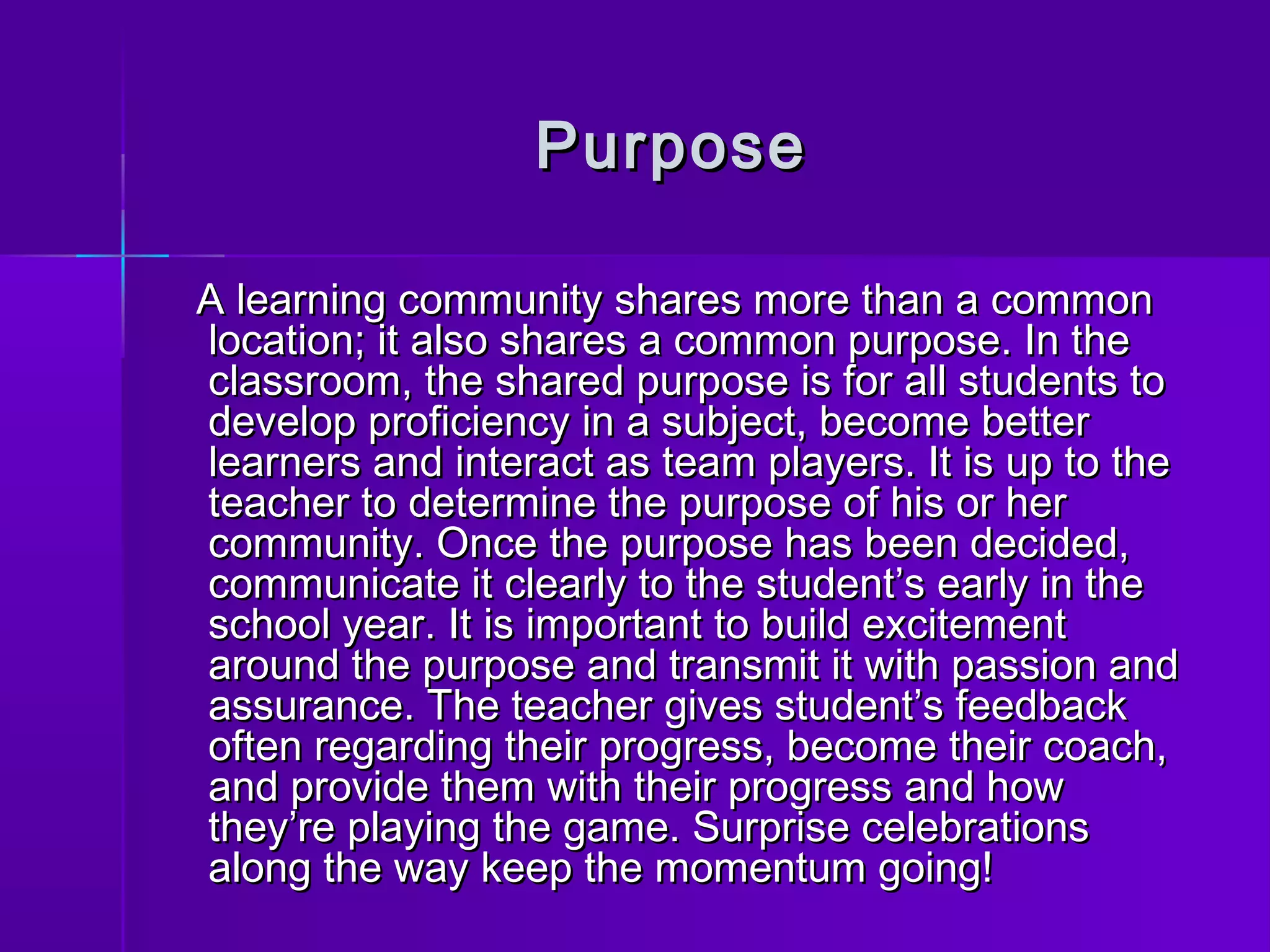 PPuurrppoossee 
AA lleeaarrnniinngg ccoommmmuunniittyy sshhaarreess mmoorree tthhaann aa ccoommmmoonn 
llooccaattiioonn;; iitt aallssoo sshhaarreess aa ccoommmmoonn ppuurrppoossee.. IInn tthhee 
ccllaassssrroooomm,, tthhee sshhaarreedd ppuurrppoossee iiss ffoorr aallll ssttuuddeennttss ttoo 
ddeevveelloopp pprrooffiicciieennccyy iinn aa ssuubbjjeecctt,, bbeeccoommee bbeetttteerr 
lleeaarrnneerrss aanndd iinntteerraacctt aass tteeaamm ppllaayyeerrss.. IItt iiss uupp ttoo tthhee 
tteeaacchheerr ttoo ddeetteerrmmiinnee tthhee ppuurrppoossee ooff hhiiss oorr hheerr 
ccoommmmuunniittyy.. OOnnccee tthhee ppuurrppoossee hhaass bbeeeenn ddeecciiddeedd,, 
ccoommmmuunniiccaattee iitt cclleeaarrllyy ttoo tthhee ssttuuddeenntt’’ss eeaarrllyy iinn tthhee 
sscchhooooll yyeeaarr.. IItt iiss iimmppoorrttaanntt ttoo bbuuiilldd eexxcciitteemmeenntt 
aarroouunndd tthhee ppuurrppoossee aanndd ttrraannssmmiitt iitt wwiitthh ppaassssiioonn aanndd 
aassssuurraannccee.. TThhee tteeaacchheerr ggiivveess ssttuuddeenntt’’ss ffeeeeddbbaacckk 
oofftteenn rreeggaarrddiinngg tthheeiirr pprrooggrreessss,, bbeeccoommee tthheeiirr ccooaacchh,, 
aanndd pprroovviiddee tthheemm wwiitthh tthheeiirr pprrooggrreessss aanndd hhooww 
tthheeyy’’rree ppllaayyiinngg tthhee ggaammee.. SSuurrpprriissee cceelleebbrraattiioonnss 
aalloonngg tthhee wwaayy kkeeeepp tthhee mmoommeennttuumm ggooiinngg!! 
 