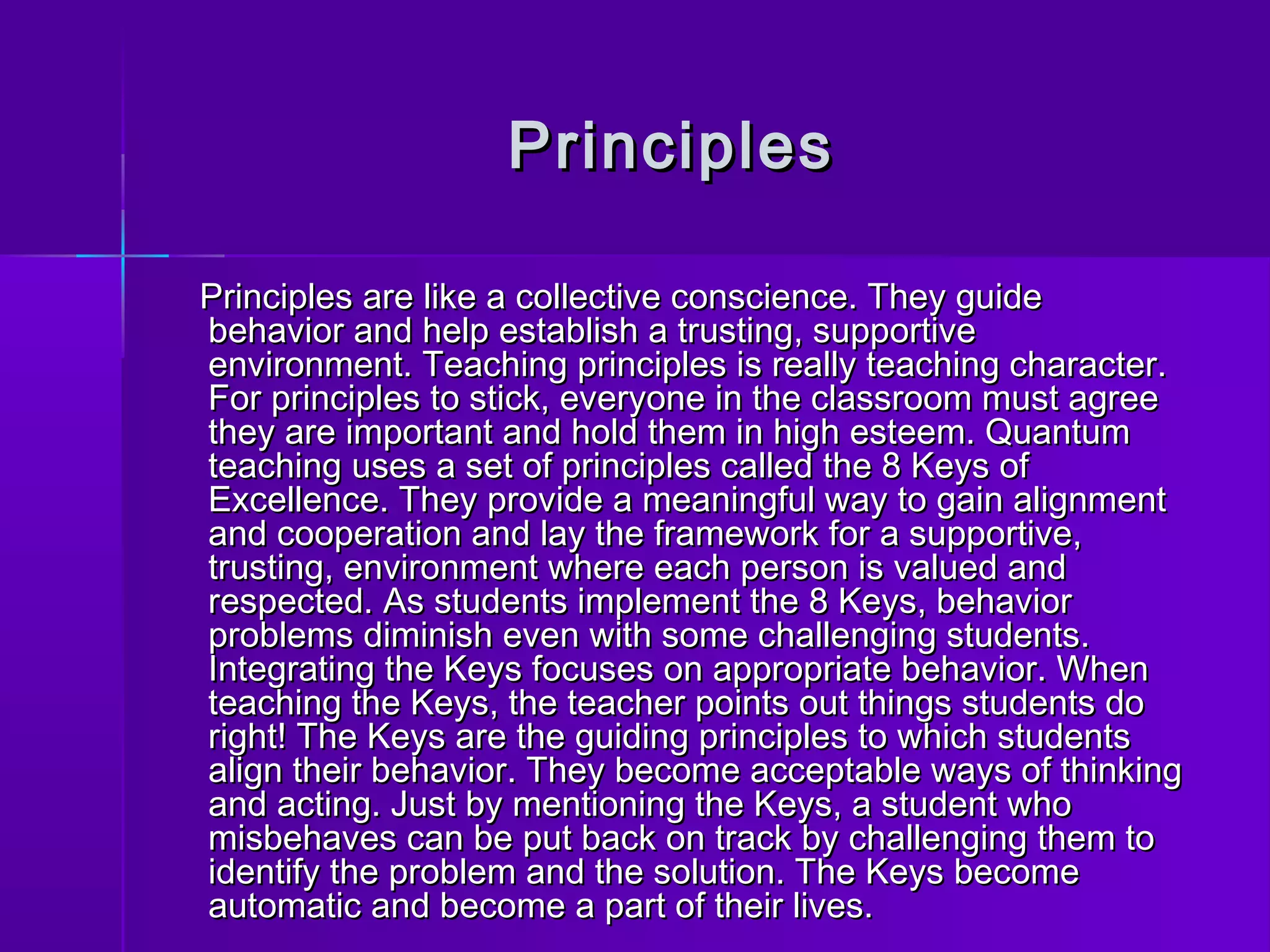 PPrriinncciipplleess 
PPrriinncciipplleess aarree lliikkee aa ccoolllleeccttiivvee ccoonnsscciieennccee.. TThheeyy gguuiiddee 
bbeehhaavviioorr aanndd hheellpp eessttaabblliisshh aa ttrruussttiinngg,, ssuuppppoorrttiivvee 
eennvviirroonnmmeenntt.. TTeeaacchhiinngg pprriinncciipplleess iiss rreeaallllyy tteeaacchhiinngg cchhaarraacctteerr.. 
FFoorr pprriinncciipplleess ttoo ssttiicckk,, eevveerryyoonnee iinn tthhee ccllaassssrroooomm mmuusstt aaggrreeee 
tthheeyy aarree iimmppoorrttaanntt aanndd hhoolldd tthheemm iinn hhiigghh eesstteeeemm.. QQuuaannttuumm 
tteeaacchhiinngg uusseess aa sseett ooff pprriinncciipplleess ccaalllleedd tthhee 88 KKeeyyss ooff 
EExxcceelllleennccee.. TThheeyy pprroovviiddee aa mmeeaanniinnggffuull wwaayy ttoo ggaaiinn aalliiggnnmmeenntt 
aanndd ccooooppeerraattiioonn aanndd llaayy tthhee ffrraammeewwoorrkk ffoorr aa ssuuppppoorrttiivvee,, 
ttrruussttiinngg,, eennvviirroonnmmeenntt wwhheerree eeaacchh ppeerrssoonn iiss vvaalluueedd aanndd 
rreessppeecctteedd.. AAss ssttuuddeennttss iimmpplleemmeenntt tthhee 88 KKeeyyss,, bbeehhaavviioorr 
pprroobblleemmss ddiimmiinniisshh eevveenn wwiitthh ssoommee cchhaalllleennggiinngg ssttuuddeennttss.. 
IInntteeggrraattiinngg tthhee KKeeyyss ffooccuusseess oonn aapppprroopprriiaattee bbeehhaavviioorr.. WWhheenn 
tteeaacchhiinngg tthhee KKeeyyss,, tthhee tteeaacchheerr ppooiinnttss oouutt tthhiinnggss ssttuuddeennttss ddoo 
rriigghhtt!! TThhee KKeeyyss aarree tthhee gguuiiddiinngg pprriinncciipplleess ttoo wwhhiicchh ssttuuddeennttss 
aalliiggnn tthheeiirr bbeehhaavviioorr.. TThheeyy bbeeccoommee aacccceeppttaabbllee wwaayyss ooff tthhiinnkkiinngg 
aanndd aaccttiinngg.. JJuusstt bbyy mmeennttiioonniinngg tthhee KKeeyyss,, aa ssttuuddeenntt wwhhoo 
mmiissbbeehhaavveess ccaann bbee ppuutt bbaacckk oonn ttrraacckk bbyy cchhaalllleennggiinngg tthheemm ttoo 
iiddeennttiiffyy tthhee pprroobblleemm aanndd tthhee ssoolluuttiioonn.. TThhee KKeeyyss bbeeccoommee 
aauuttoommaattiicc aanndd bbeeccoommee aa ppaarrtt ooff tthheeiirr lliivveess.. 
 