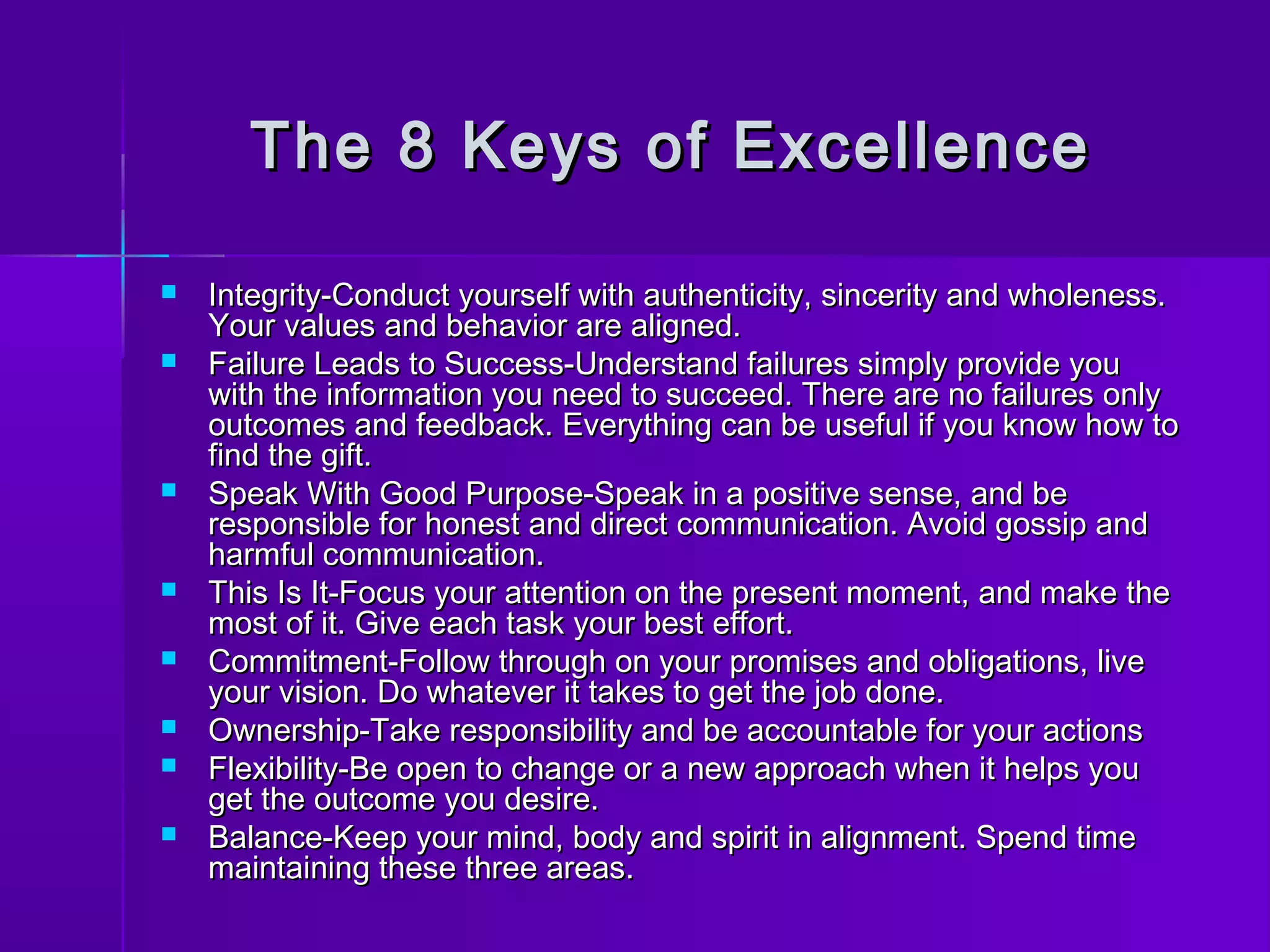 The 8 KKeeyyss ooff EExxcceelllleennccee 
 IInntteeggrriittyy--CCoonndduucctt yyoouurrsseellff wwiitthh aauutthheennttiicciittyy,, ssiinncceerriittyy aanndd wwhhoolleenneessss.. 
YYoouurr vvaalluueess aanndd bbeehhaavviioorr aarree aalliiggnneedd.. 
 FFaaiilluurree LLeeaaddss ttoo SSuucccceessss--UUnnddeerrssttaanndd ffaaiilluurreess ssiimmppllyy pprroovviiddee yyoouu 
wwiitthh tthhee iinnffoorrmmaattiioonn yyoouu nneeeedd ttoo ssuucccceeeedd.. TThheerree aarree nnoo ffaaiilluurreess oonnllyy 
oouuttccoommeess aanndd ffeeeeddbbaacckk.. EEvveerryytthhiinngg ccaann bbee uusseeffuull iiff yyoouu kknnooww hhooww ttoo 
ffiinndd tthhee ggiifftt.. 
 SSppeeaakk WWiitthh GGoooodd PPuurrppoossee--SSppeeaakk iinn aa ppoossiittiivvee sseennssee,, aanndd bbee 
rreessppoonnssiibbllee ffoorr hhoonneesstt aanndd ddiirreecctt ccoommmmuunniiccaattiioonn.. AAvvooiidd ggoossssiipp aanndd 
hhaarrmmffuull ccoommmmuunniiccaattiioonn.. 
 TThhiiss IIss IItt--FFooccuuss yyoouurr aatttteennttiioonn oonn tthhee pprreesseenntt mmoommeenntt,, aanndd mmaakkee tthhee 
mmoosstt ooff iitt.. GGiivvee eeaacchh ttaasskk yyoouurr bbeesstt eeffffoorrtt.. 
 CCoommmmiittmmeenntt--FFoollllooww tthhrroouugghh oonn yyoouurr pprroommiisseess aanndd oobblliiggaattiioonnss,, lliivvee 
yyoouurr vviissiioonn.. DDoo wwhhaatteevveerr iitt ttaakkeess ttoo ggeett tthhee jjoobb ddoonnee.. 
 OOwwnneerrsshhiipp--TTaakkee rreessppoonnssiibbiilliittyy aanndd bbee aaccccoouunnttaabbllee ffoorr yyoouurr aaccttiioonnss 
 FFlleexxiibbiilliittyy--BBee ooppeenn ttoo cchhaannggee oorr aa nneeww aapppprrooaacchh wwhheenn iitt hheellppss yyoouu 
ggeett tthhee oouuttccoommee yyoouu ddeessiirree.. 
 BBaallaannccee--KKeeeepp yyoouurr mmiinndd,, bbooddyy aanndd ssppiirriitt iinn aalliiggnnmmeenntt.. SSppeenndd ttiimmee 
mmaaiinnttaaiinniinngg tthheessee tthhrreeee aarreeaass.. 
 
