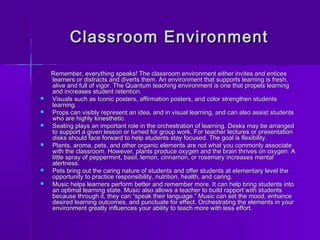 Classroom EEnnvviirroonnmmeenntt 
RReemmeemmbbeerr,, eevveerryytthhiinngg ssppeeaakkss!! TThhee ccllaassssrroooomm eennvviirroonnmmeenntt eeiitthheerr iinnvviitteess aanndd eennttiicceess 
lleeaarrnneerrss oorr ddiissttrraaccttss aanndd ddiivveerrttss tthheemm.. AAnn eennvviirroonnmmeenntt tthhaatt ssuuppppoorrttss lleeaarrnniinngg iiss ffrreesshh,, 
aalliivvee aanndd ffuullll ooff vviiggoorr.. TThhee QQuuaannttuumm tteeaacchhiinngg eennvviirroonnmmeenntt iiss oonnee tthhaatt pprrooppeellss lleeaarrnniinngg 
aanndd iinnccrreeaasseess ssttuuddeenntt rreetteennttiioonn.. 
 VViissuuaallss ssuucchh aass IIccoonniicc ppoosstteerrss,, aaffffiirrmmaattiioonn ppoosstteerrss,, aanndd ccoolloorr ssttrreennggtthheenn ssttuuddeennttss 
lleeaarrnniinngg.. 
 PPrrooppss ccaann vviissiibbllyy rreepprreesseenntt aann iiddeeaa,, aanndd iinn vviissuuaall lleeaarrnniinngg,, aanndd ccaann aallssoo aassssiisstt ssttuuddeennttss 
wwhhoo aarree hhiigghhllyy kkiinneesstthheettiicc.. 
 SSeeaattiinngg ppllaayyss aann iimmppoorrttaanntt rroollee iinn tthhee oorrcchheessttrraattiioonn ooff lleeaarrnniinngg.. DDeesskkss mmaayy bbee aarrrraannggeedd 
ttoo ssuuppppoorrtt aa ggiivveenn lleessssoonn oorr ttuurrnneedd ffoorr ggrroouupp wwoorrkk.. FFoorr tteeaacchheerr lleeccttuurreess oorr pprreesseennttaattiioonn 
ddiisskkss sshhoouulldd ffaaccee ffoorrwwaarrdd ttoo hheellpp ssttuuddeennttss ssttaayy ffooccuusseedd.. TThhee ggooaall iiss fflleexxiibbiilliittyy.. 
 PPllaannttss,, aarroommaa,, ppeettss,, aanndd ootthheerr oorrggaanniicc eelleemmeennttss aarree nnoott wwhhaatt yyoouu ccoommmmoonnllyy aassssoocciiaattee 
wwiitthh tthhee ccllaassssrroooomm.. HHoowweevveerr,, ppllaannttss pprroodduuccee ooxxyyggeenn aanndd tthhee bbrraaiinn tthhrriivveess oonn ooxxyyggeenn.. AA 
lliittttllee sspprraayy ooff ppeeppppeerrmmiinntt,, bbaassiill,, lleemmoonn,, cciinnnnaammoonn,, oorr rroosseemmaarryy iinnccrreeaasseess mmeennttaall 
aalleerrttnneessss.. 
 PPeettss bbrriinngg oouutt tthhee ccaarriinngg nnaattuurree ooff ssttuuddeennttss aanndd ooffffeerr ssttuuddeennttss aatt eelleemmeennttaarryy lleevveell tthhee 
ooppppoorrttuunniittyy ttoo pprraaccttiiccee rreessppoonnssiibbiilliittyy,, nnuuttrriittiioonn,, hheeaalltthh,, aanndd ccaarriinngg.. 
 MMuussiicc hheellppss lleeaarrnneerrss ppeerrffoorrmm bbeetttteerr aanndd rreemmeemmbbeerr mmoorree.. IItt ccaann hheellpp bbrriinngg ssttuuddeennttss iinnttoo 
aann ooppttiimmaall lleeaarrnniinngg ssttaattee.. MMuussiicc aallssoo aalllloowwss aa tteeaacchheerr ttoo bbuuiilldd rraappppoorrtt wwiitthh ssttuuddeennttss 
bbeeccaauussee tthhrroouugghh iitt,, tthheeyy ccaann ““ssppeeaakk tthheeiirr llaanngguuaaggee..”” MMuussiicc ccaann sseett tthhee mmoooodd,, eennhhaannccee 
ddeessiirreedd lleeaarrnniinngg oouuttccoommeess,, aanndd ppuunnccttuuaattee ffoorr eeffffeecctt.. OOrrcchheessttrraattiinngg tthhee eelleemmeennttss iinn yyoouurr 
eennvviirroonnmmeenntt ggrreeaattllyy iinnfflluueenncceess yyoouurr aabbiilliittyy ttoo tteeaacchh mmoorree wwiitthh lleessss eeffffoorrtt.. 
 