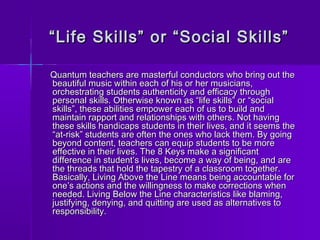 ““ Life Skills” oorr ““SSoocciiaall SSkkiillllss”” 
QQuuaannttuumm tteeaacchheerrss aarree mmaasstteerrffuull ccoonndduuccttoorrss wwhhoo bbrriinngg oouutt tthhee 
bbeeaauuttiiffuull mmuussiicc wwiitthhiinn eeaacchh ooff hhiiss oorr hheerr mmuussiicciiaannss,, 
oorrcchheessttrraattiinngg ssttuuddeennttss aauutthheennttiicciittyy aanndd eeffffiiccaaccyy tthhrroouugghh 
ppeerrssoonnaall sskkiillllss.. OOtthheerrwwiissee kknnoowwnn aass ““lliiffee sskkiillllss”” oorr ““ssoocciiaall 
sskkiillllss””,, tthheessee aabbiilliittiieess eemmppoowweerr eeaacchh ooff uuss ttoo bbuuiilldd aanndd 
mmaaiinnttaaiinn rraappppoorrtt aanndd rreellaattiioonnsshhiippss wwiitthh ootthheerrss.. NNoott hhaavviinngg 
tthheessee sskkiillllss hhaannddiiccaappss ssttuuddeennttss iinn tthheeiirr lliivveess,, aanndd iitt sseeeemmss tthhee 
““aatt--rriisskk”” ssttuuddeennttss aarree oofftteenn tthhee oonneess wwhhoo llaacckk tthheemm.. BByy ggooiinngg 
bbeeyyoonndd ccoonntteenntt,, tteeaacchheerrss ccaann eeqquuiipp ssttuuddeennttss ttoo bbee mmoorree 
eeffffeeccttiivvee iinn tthheeiirr lliivveess.. TThhee 88 KKeeyyss mmaakkee aa ssiiggnniiffiiccaanntt 
ddiiffffeerreennccee iinn ssttuuddeenntt’’ss lliivveess,, bbeeccoommee aa wwaayy ooff bbeeiinngg,, aanndd aarree 
tthhee tthhrreeaaddss tthhaatt hhoolldd tthhee ttaappeessttrryy ooff aa ccllaassssrroooomm ttooggeetthheerr.. 
BBaassiiccaallllyy,, LLiivviinngg AAbboovvee tthhee LLiinnee mmeeaannss bbeeiinngg aaccccoouunnttaabbllee ffoorr 
oonnee’’ss aaccttiioonnss aanndd tthhee wwiilllliinnggnneessss ttoo mmaakkee ccoorrrreeccttiioonnss wwhheenn 
nneeeeddeedd.. LLiivviinngg BBeellooww tthhee LLiinnee cchhaarraacctteerriissttiiccss lliikkee bbllaammiinngg,, 
jjuussttiiffyyiinngg,, ddeennyyiinngg,, aanndd qquuiittttiinngg aarree uusseedd aass aalltteerrnnaattiivveess ttoo 
rreessppoonnssiibbiilliittyy.. 
 