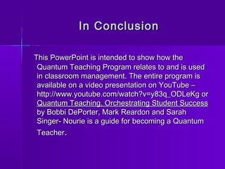 IInn CCoonncclluussiioonn 
TThhiiss PPoowweerrPPooiinntt iiss iinntteennddeedd ttoo sshhooww hhooww tthhee 
QQuuaannttuumm TTeeaacchhiinngg PPrrooggrraamm rreellaatteess ttoo aanndd iiss uusseedd 
iinn ccllaassssrroooomm mmaannaaggeemmeenntt.. TThhee eennttiirree pprrooggrraamm iiss 
aavvaaiillaabbllee oonn aa vviiddeeoo pprreesseennttaattiioonn oonn YYoouuTTuubbee –– 
hhttttpp::////wwwwww..yyoouuttuubbee..ccoomm//wwaattcchh??vv==yy8833qq__OODDLLeeKKgg oorr 
QQuuaannttuumm TTeeaacchhiinngg,, OOrrcchheessttrraattiinngg SSttuuddeenntt SSuucccceessss 
bbyy BBoobbbbii DDeePPoorrtteerr,, MMaarrkk RReeaarrddoonn aanndd SSaarraahh 
SSiinnggeerr-- NNoouurriiee iiss aa gguuiiddee ffoorr bbeeccoommiinngg aa QQuuaannttuumm 
TTeeaacchheerr.. 
