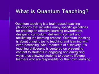 What is QQuuaannttuumm TTeeaacchhiinngg?? 
QQuuaannttuumm tteeaacchhiinngg iiss aa bbrraaiinn--bbaasseedd tteeaacchhiinngg 
pphhiilloossoopphhyy tthhaatt iinncclluuddeess mmaannyy ssppeecciiffiicc gguuiiddeelliinneess 
ffoorr ccrreeaattiinngg aann eeffffeeccttiivvee lleeaarrnniinngg eennvviirroonnmmeenntt,, 
ddeessiiggnniinngg ccuurrrriiccuulluumm,, ddeelliivveerriinngg ccoonntteenntt aanndd 
ffaacciilliittaattiinngg tthhee lleeaarrnniinngg pprroocceessss.. QQuuaannttuumm tteeaacchhiinngg 
iiss aabboouutt bbrriinnggiinngg jjooyy ttoo tteeaacchhiinngg aanndd lleeaarrnniinngg wwiitthh 
eevveerr--iinnccrreeaassiinngg ““AAhhaa”” mmoommeennttss ooff ddiissccoovveerryy.. IItt’’ss 
tteeaacchhiinngg pphhiilloossoopphhyy iiss cceenntteerreedd oonn pprreesseennttiinngg 
ccoonntteenntt ttoo ssttuuddeennttss iinn eennggaaggiinngg aanndd eenneerrggiizziinngg 
wwaayyss tthhuuss aalllloowwiinngg ssttuuddeennttss ttoo bbeeccoommee lliiffeelloonngg 
lleeaarrnneerrss wwhhoo aarree rreessppoonnssiibbllee ffoorr tthheeiirr oowwnn lleeaarrnniinngg.. 
 
