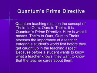 Quantum’s PPrriimmee DDiirreeccttiivvee 
QQuuaannttuumm tteeaacchhiinngg rreessttss oonn tthhee ccoonncceepptt ooff 
TThheeiirrss ttoo OOuurrss,, OOuurrss ttoo TThheeiirrss.. IItt iiss 
QQuuaannttuumm’’ss PPrriimmee DDiirreeccttiivvee.. HHeerree iiss wwhhaatt iitt 
mmeeaannss.. TThheeiirrss ttoo OOuurrss,, OOuurrss ttoo TThheeiirrss 
ssttrreesssseess tthhee iimmppoorrttaannccee ooff aa tteeaacchheerr 
eenntteerriinngg aa ssttuuddeenntt’’ss wwoorrlldd ffiirrsstt bbeeffoorree tthheeyy 
ggeett ccaauugghhtt uupp iinn tthhee tteeaacchhiinngg aassppeecctt.. 
BBeeccaauussee bbeeffoorree aa ssttuuddeenntt wwaannttss ttoo kknnooww 
wwhhaatt aa tteeaacchheerr kknnoowwss,, tthheeyy wwaanntt ttoo kknnooww 
tthhaatt tthhee tteeaacchheerr ccaarreess aabboouutt tthheemm.. 
 