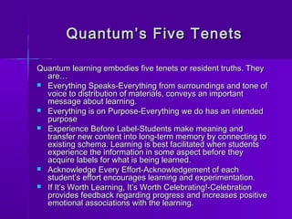 Quantum’s FFiivvee TTeenneettss 
QQuuaannttuumm lleeaarrnniinngg eemmbbooddiieess ffiivvee tteenneettss oorr rreessiiddeenntt ttrruutthhss.. TThheeyy 
aarree…… 
 EEvveerryytthhiinngg SSppeeaakkss--EEvveerryytthhiinngg ffrroomm ssuurrrroouunnddiinnggss aanndd ttoonnee ooff 
vvooiiccee ttoo ddiissttrriibbuuttiioonn ooff mmaatteerriiaallss,, ccoonnvveeyyss aann iimmppoorrttaanntt 
mmeessssaaggee aabboouutt lleeaarrnniinngg.. 
 EEvveerryytthhiinngg iiss oonn PPuurrppoossee--EEvveerryytthhiinngg wwee ddoo hhaass aann iinntteennddeedd 
ppuurrppoossee 
 EExxppeerriieennccee BBeeffoorree LLaabbeell--SSttuuddeennttss mmaakkee mmeeaanniinngg aanndd 
ttrraannssffeerr nneeww ccoonntteenntt iinnttoo lloonngg--tteerrmm mmeemmoorryy bbyy ccoonnnneeccttiinngg ttoo 
eexxiissttiinngg sscchheemmaa.. LLeeaarrnniinngg iiss bbeesstt ffaacciilliittaatteedd wwhheenn ssttuuddeennttss 
eexxppeerriieennccee tthhee iinnffoorrmmaattiioonn iinn ssoommee aassppeecctt bbeeffoorree tthheeyy 
aaccqquuiirree llaabbeellss ffoorr wwhhaatt iiss bbeeiinngg lleeaarrnneedd.. 
 AAcckknnoowwlleeddggee EEvveerryy EEffffoorrtt--AAcckknnoowwlleeddggeemmeenntt ooff eeaacchh 
ssttuuddeenntt’’ss eeffffoorrtt eennccoouurraaggeess lleeaarrnniinngg aanndd eexxppeerriimmeennttaattiioonn.. 
 IIff IItt’’ss WWoorrtthh LLeeaarrnniinngg,, IItt’’ss WWoorrtthh CCeelleebbrraattiinngg!!--CCeelleebbrraattiioonn 
pprroovviiddeess ffeeeeddbbaacckk rreeggaarrddiinngg pprrooggrreessss aanndd iinnccrreeaasseess ppoossiittiivvee 
eemmoottiioonnaall aassssoocciiaattiioonnss wwiitthh tthhee lleeaarrnniinngg.. 
 