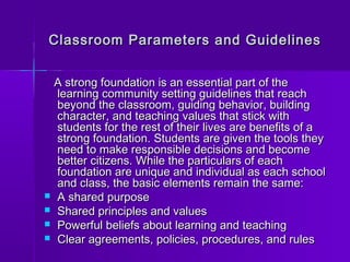 Classroom Parameters aanndd GGuuiiddeelliinneess 
AA ssttrroonngg ffoouunnddaattiioonn iiss aann eesssseennttiiaall ppaarrtt ooff tthhee 
lleeaarrnniinngg ccoommmmuunniittyy sseettttiinngg gguuiiddeelliinneess tthhaatt rreeaacchh 
bbeeyyoonndd tthhee ccllaassssrroooomm,, gguuiiddiinngg bbeehhaavviioorr,, bbuuiillddiinngg 
cchhaarraacctteerr,, aanndd tteeaacchhiinngg vvaalluueess tthhaatt ssttiicckk wwiitthh 
ssttuuddeennttss ffoorr tthhee rreesstt ooff tthheeiirr lliivveess aarree bbeenneeffiittss ooff aa 
ssttrroonngg ffoouunnddaattiioonn.. SSttuuddeennttss aarree ggiivveenn tthhee ttoooollss tthheeyy 
nneeeedd ttoo mmaakkee rreessppoonnssiibbllee ddeecciissiioonnss aanndd bbeeccoommee 
bbeetttteerr cciittiizzeennss.. WWhhiillee tthhee ppaarrttiiccuullaarrss ooff eeaacchh 
ffoouunnddaattiioonn aarree uunniiqquuee aanndd iinnddiivviidduuaall aass eeaacchh sscchhooooll 
aanndd ccllaassss,, tthhee bbaassiicc eelleemmeennttss rreemmaaiinn tthhee ssaammee:: 
 AA sshhaarreedd ppuurrppoossee 
 SShhaarreedd pprriinncciipplleess aanndd vvaalluueess 
 PPoowweerrffuull bbeelliieeffss aabboouutt lleeaarrnniinngg aanndd tteeaacchhiinngg 
 CClleeaarr aaggrreeeemmeennttss,, ppoolliicciieess,, pprroocceedduurreess,, aanndd rruulleess 
 