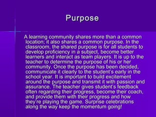 PPuurrppoossee 
AA lleeaarrnniinngg ccoommmmuunniittyy sshhaarreess mmoorree tthhaann aa ccoommmmoonn 
llooccaattiioonn;; iitt aallssoo sshhaarreess aa ccoommmmoonn ppuurrppoossee.. IInn tthhee 
ccllaassssrroooomm,, tthhee sshhaarreedd ppuurrppoossee iiss ffoorr aallll ssttuuddeennttss ttoo 
ddeevveelloopp pprrooffiicciieennccyy iinn aa ssuubbjjeecctt,, bbeeccoommee bbeetttteerr 
lleeaarrnneerrss aanndd iinntteerraacctt aass tteeaamm ppllaayyeerrss.. IItt iiss uupp ttoo tthhee 
tteeaacchheerr ttoo ddeetteerrmmiinnee tthhee ppuurrppoossee ooff hhiiss oorr hheerr 
ccoommmmuunniittyy.. OOnnccee tthhee ppuurrppoossee hhaass bbeeeenn ddeecciiddeedd,, 
ccoommmmuunniiccaattee iitt cclleeaarrllyy ttoo tthhee ssttuuddeenntt’’ss eeaarrllyy iinn tthhee 
sscchhooooll yyeeaarr.. IItt iiss iimmppoorrttaanntt ttoo bbuuiilldd eexxcciitteemmeenntt 
aarroouunndd tthhee ppuurrppoossee aanndd ttrraannssmmiitt iitt wwiitthh ppaassssiioonn aanndd 
aassssuurraannccee.. TThhee tteeaacchheerr ggiivveess ssttuuddeenntt’’ss ffeeeeddbbaacckk 
oofftteenn rreeggaarrddiinngg tthheeiirr pprrooggrreessss,, bbeeccoommee tthheeiirr ccooaacchh,, 
aanndd pprroovviiddee tthheemm wwiitthh tthheeiirr pprrooggrreessss aanndd hhooww 
tthheeyy’’rree ppllaayyiinngg tthhee ggaammee.. SSuurrpprriissee cceelleebbrraattiioonnss 
aalloonngg tthhee wwaayy kkeeeepp tthhee mmoommeennttuumm ggooiinngg!! 
 