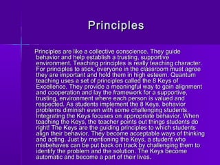 PPrriinncciipplleess 
PPrriinncciipplleess aarree lliikkee aa ccoolllleeccttiivvee ccoonnsscciieennccee.. TThheeyy gguuiiddee 
bbeehhaavviioorr aanndd hheellpp eessttaabblliisshh aa ttrruussttiinngg,, ssuuppppoorrttiivvee 
eennvviirroonnmmeenntt.. TTeeaacchhiinngg pprriinncciipplleess iiss rreeaallllyy tteeaacchhiinngg cchhaarraacctteerr.. 
FFoorr pprriinncciipplleess ttoo ssttiicckk,, eevveerryyoonnee iinn tthhee ccllaassssrroooomm mmuusstt aaggrreeee 
tthheeyy aarree iimmppoorrttaanntt aanndd hhoolldd tthheemm iinn hhiigghh eesstteeeemm.. QQuuaannttuumm 
tteeaacchhiinngg uusseess aa sseett ooff pprriinncciipplleess ccaalllleedd tthhee 88 KKeeyyss ooff 
EExxcceelllleennccee.. TThheeyy pprroovviiddee aa mmeeaanniinnggffuull wwaayy ttoo ggaaiinn aalliiggnnmmeenntt 
aanndd ccooooppeerraattiioonn aanndd llaayy tthhee ffrraammeewwoorrkk ffoorr aa ssuuppppoorrttiivvee,, 
ttrruussttiinngg,, eennvviirroonnmmeenntt wwhheerree eeaacchh ppeerrssoonn iiss vvaalluueedd aanndd 
rreessppeecctteedd.. AAss ssttuuddeennttss iimmpplleemmeenntt tthhee 88 KKeeyyss,, bbeehhaavviioorr 
pprroobblleemmss ddiimmiinniisshh eevveenn wwiitthh ssoommee cchhaalllleennggiinngg ssttuuddeennttss.. 
IInntteeggrraattiinngg tthhee KKeeyyss ffooccuusseess oonn aapppprroopprriiaattee bbeehhaavviioorr.. WWhheenn 
tteeaacchhiinngg tthhee KKeeyyss,, tthhee tteeaacchheerr ppooiinnttss oouutt tthhiinnggss ssttuuddeennttss ddoo 
rriigghhtt!! TThhee KKeeyyss aarree tthhee gguuiiddiinngg pprriinncciipplleess ttoo wwhhiicchh ssttuuddeennttss 
aalliiggnn tthheeiirr bbeehhaavviioorr.. TThheeyy bbeeccoommee aacccceeppttaabbllee wwaayyss ooff tthhiinnkkiinngg 
aanndd aaccttiinngg.. JJuusstt bbyy mmeennttiioonniinngg tthhee KKeeyyss,, aa ssttuuddeenntt wwhhoo 
mmiissbbeehhaavveess ccaann bbee ppuutt bbaacckk oonn ttrraacckk bbyy cchhaalllleennggiinngg tthheemm ttoo 
iiddeennttiiffyy tthhee pprroobblleemm aanndd tthhee ssoolluuttiioonn.. TThhee KKeeyyss bbeeccoommee 
aauuttoommaattiicc aanndd bbeeccoommee aa ppaarrtt ooff tthheeiirr lliivveess.. 
 