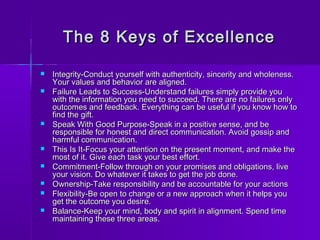 The 8 KKeeyyss ooff EExxcceelllleennccee 
 IInntteeggrriittyy--CCoonndduucctt yyoouurrsseellff wwiitthh aauutthheennttiicciittyy,, ssiinncceerriittyy aanndd wwhhoolleenneessss.. 
YYoouurr vvaalluueess aanndd bbeehhaavviioorr aarree aalliiggnneedd.. 
 FFaaiilluurree LLeeaaddss ttoo SSuucccceessss--UUnnddeerrssttaanndd ffaaiilluurreess ssiimmppllyy pprroovviiddee yyoouu 
wwiitthh tthhee iinnffoorrmmaattiioonn yyoouu nneeeedd ttoo ssuucccceeeedd.. TThheerree aarree nnoo ffaaiilluurreess oonnllyy 
oouuttccoommeess aanndd ffeeeeddbbaacckk.. EEvveerryytthhiinngg ccaann bbee uusseeffuull iiff yyoouu kknnooww hhooww ttoo 
ffiinndd tthhee ggiifftt.. 
 SSppeeaakk WWiitthh GGoooodd PPuurrppoossee--SSppeeaakk iinn aa ppoossiittiivvee sseennssee,, aanndd bbee 
rreessppoonnssiibbllee ffoorr hhoonneesstt aanndd ddiirreecctt ccoommmmuunniiccaattiioonn.. AAvvooiidd ggoossssiipp aanndd 
hhaarrmmffuull ccoommmmuunniiccaattiioonn.. 
 TThhiiss IIss IItt--FFooccuuss yyoouurr aatttteennttiioonn oonn tthhee pprreesseenntt mmoommeenntt,, aanndd mmaakkee tthhee 
mmoosstt ooff iitt.. GGiivvee eeaacchh ttaasskk yyoouurr bbeesstt eeffffoorrtt.. 
 CCoommmmiittmmeenntt--FFoollllooww tthhrroouugghh oonn yyoouurr pprroommiisseess aanndd oobblliiggaattiioonnss,, lliivvee 
yyoouurr vviissiioonn.. DDoo wwhhaatteevveerr iitt ttaakkeess ttoo ggeett tthhee jjoobb ddoonnee.. 
 OOwwnneerrsshhiipp--TTaakkee rreessppoonnssiibbiilliittyy aanndd bbee aaccccoouunnttaabbllee ffoorr yyoouurr aaccttiioonnss 
 FFlleexxiibbiilliittyy--BBee ooppeenn ttoo cchhaannggee oorr aa nneeww aapppprrooaacchh wwhheenn iitt hheellppss yyoouu 
ggeett tthhee oouuttccoommee yyoouu ddeessiirree.. 
 BBaallaannccee--KKeeeepp yyoouurr mmiinndd,, bbooddyy aanndd ssppiirriitt iinn aalliiggnnmmeenntt.. SSppeenndd ttiimmee 
mmaaiinnttaaiinniinngg tthheessee tthhrreeee aarreeaass.. 
 