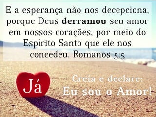 E a esperança não nos decepciona,
porque Deus derramou seu amor
em nossos corações, por meio do
Espírito Santo que ele nos
concedeu. Romanos 5:5
JáJá
Creia e declare:Creia e declare:
Eu sou o Amor!Eu sou o Amor!
 