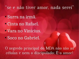 ““se ese e não tiver amor, nada serei”não tiver amor, nada serei”
● Surra na irmã.Surra na irmã.
●
Cinta no Rafael.Cinta no Rafael.
● Vara no Vinícius.Vara no Vinícius.
● Soco no Gabriel.Soco no Gabriel.
O segredo principal do MDA não são asO segredo principal do MDA não são as
células e nem o discipulado: É o amor!células e nem o discipulado: É o amor!
 