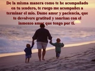De la misma manera como te he acompañado en tu sendero, te ruego me acompañes a terminar el mio. Dame amor y paciencia, que te de v ol v ere gratitud y sonrisas con el inmenso amor que tengo por ti.  