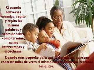 Cuando eras pequeño para que te durmieras, tuve que contarte miles de veces el mismo cuento hasta que cerrabas los ojitos.  Si cuando conversas conmigo, repito y repito las mismas palabras y sabes de sobra como termina, no me interrumpas y escuchame. 