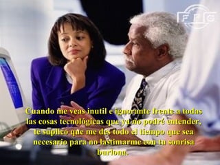 Cuando me veas inutil e ignorante frente a todas las cosas tecnológicas que ya no podré entender, te suplico que me des todo el tiempo que sea necesario para no lastimarme con tu sonrisa burlona.  