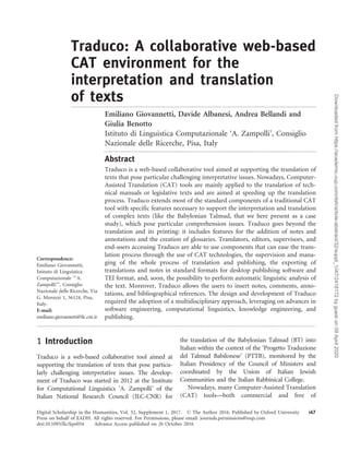Traduco: A collaborative web-based
CAT environment for the
interpretation and translation
of texts............................................................................................................................................................
Emiliano Giovannetti, Davide Albanesi, Andrea Bellandi and
Giulia Benotto
Istituto di Linguistica Computazionale ‘A. Zampolli’, Consiglio
Nazionale delle Ricerche, Pisa, Italy
.......................................................................................................................................
Abstract
Traduco is a web-based collaborative tool aimed at supporting the translation of
texts that pose particular challenging interpretative issues. Nowadays, Computer-
Assisted Translation (CAT) tools are mainly applied to the translation of tech-
nical manuals or legislative texts and are aimed at speeding up the translation
process. Traduco extends most of the standard components of a traditional CAT
tool with specific features necessary to support the interpretation and translation
of complex texts (like the Babylonian Talmud, that we here present as a case
study), which pose particular comprehension issues. Traduco goes beyond the
translation and its printing: it includes features for the addition of notes and
annotations and the creation of glossaries. Translators, editors, supervisors, and
end-users accessing Traduco are able to use components that can ease the trans-
lation process through the use of CAT technologies, the supervision and mana-
ging of the whole process of translation and publishing, the exporting of
translations and notes in standard formats for desktop publishing software and
TEI format, and, soon, the possibility to perform automatic linguistic analysis of
the text. Moreover, Traduco allows the users to insert notes, comments, anno-
tations, and bibliographical references. The design and development of Traduco
required the adoption of a multidisciplinary approach, leveraging on advances in
software engineering, computational linguistics, knowledge engineering, and
publishing.
.................................................................................................................................................................................
1 Introduction
Traduco is a web-based collaborative tool aimed at
supporting the translation of texts that pose particu-
larly challenging interpretative issues. The develop-
ment of Traduco was started in 2012 at the Institute
for Computational Linguistics ‘A. Zampolli’ of the
Italian National Research Council (ILC-CNR) for
the translation of the Babylonian Talmud (BT) into
Italian within the context of the ‘Progetto Traduzione
del Talmud Babilonese’ (PTTB), monitored by the
Italian Presidency of the Council of Ministers and
coordinated by the Union of Italian Jewish
Communities and the Italian Rabbinical College.
Nowadays, many Computer-Assisted Translation
(CAT) tools—both commercial and free of
Correspondence:
Emiliano Giovannetti,
Istituto di Linguistica
Computazionale ‘‘‘A.
Zampolli’’’, Consiglio
Nazionale delle Ricerche, Via
G. Moruzzi 1, 56124, Pisa,
Italy.
E-mail:
emiliano.giovannetti@ilc.cnr.it
Digital Scholarship in the Humanities, Vol. 32, Supplement 1, 2017. ß The Author 2016. Published by Oxford University
Press on behalf of EADH. All rights reserved. For Permissions, please email: journals.permissions@oup.com
i47
doi:10.1093/llc/fqw054 Advance Access published on 26 October 2016
Downloadedfromhttps://academic.oup.com/dsh/article-abstract/32/suppl_1/i47/2418172bygueston09April2020
 