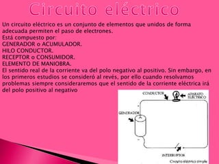 Un circuito eléctrico es un conjunto de elementos que unidos de forma
adecuada permiten el paso de electrones.
Está compuesto por:
GENERADOR o ACUMULADOR.
HILO CONDUCTOR.
RECEPTOR o CONSUMIDOR.
ELEMENTO DE MANIOBRA.
El sentido real de la corriente va del polo negativo al positivo. Sin embargo, en
los primeros estudios se consideró al revés, por ello cuando resolvamos
problemas siempre consideraremos que el sentido de la corriente eléctrica irá
del polo positivo al negativo
 