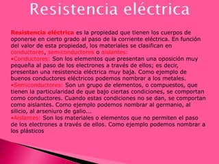 Resistencia eléctrica es la propiedad que tienen los cuerpos de
oponerse en cierto grado al paso de la corriente eléctrica. En función
del valor de esta propiedad, los materiales se clasifican en
conductores, semiconductores o aislantes:
•Conductores: Son los elementos que presentan una oposición muy
pequeña al paso de los electrones a través de ellos; es decir,
presentan una resistencia eléctrica muy baja. Como ejemplo de
buenos conductores eléctricos podemos nombrar a los metales.
•Semiconductores: Son un grupo de elementos, o compuestos, que
tienen la particularidad de que bajo ciertas condiciones, se comportan
como conductores. Cuando estas condiciones no se dan, se comportan
como aislantes. Como ejemplo podemos nombrar al germanio, al
silicio, al arseniuro de galio...
•Aislantes: Son los materiales o elementos que no permiten el paso
de los electrones a través de ellos. Como ejemplo podemos nombrar a
los plásticos
 