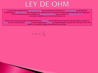 La ley de Ohm establece que la intensidad eléctrica que circula entre dos puntos de un circuito eléctrico es directamente
proporcional a la tensión eléctrica entre dichos puntos, existiendo una constante de proporcionalidad entre estas dos magnitudes.
Dicha constante de proporcionalidad es la conductancia eléctrica, que es inversa a la resistencia eléctrica.
La ecuación matemática que describe esta relación es:
donde, I es la corriente que pasa a través del objeto en amperios, V es la diferencia de potencial de las terminales del objeto en
voltios, G es la conductancia en siemens y R es la resistencia en ohmios (Ω). Específicamente, la ley de Ohm dice que la R en esta
relación es constante, independientemente de la corriente.1
 