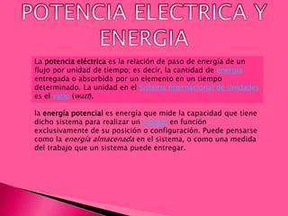La potencia eléctrica es la relación de paso de energía de un
flujo por unidad de tiempo; es decir, la cantidad de energía
entregada o absorbida por un elemento en un tiempo
determinado. La unidad en el Sistema Internacional de Unidades
es el vatio (watt).
la energía potencial es energía que mide la capacidad que tiene
dicho sistema para realizar un trabajo en función
exclusivamente de su posición o configuración. Puede pensarse
como la energía almacenada en el sistema, o como una medida
del trabajo que un sistema puede entregar.
 