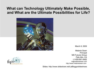 What can Technology Ultimately Make Possible, and What are the Ultimate Possibilities for Life? March 8, 2009 Melanie Swan Principal MS Futures Group Palo Alto, CA +1-650-681-9482 [email_address] http://www.melanieswan.com  Slides: http://www.slideshare.net/LaBlogga/slideshows 