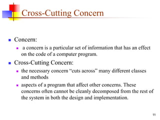 Cross-Cutting Concern
 Concern:
 a concern is a particular set of information that has an effect
on the code of a computer program.
 Cross-Cutting Concern:
 the necessary concern “cuts across” many different classes
and methods
 aspects of a program that affect other concerns. These
concerns often cannot be cleanly decomposed from the rest of
the system in both the design and implementation.
11
 