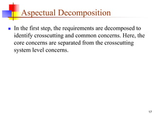 Aspectual Decomposition
 In the first step, the requirements are decomposed to
identify crosscutting and common concerns. Here, the
core concerns are separated from the crosscutting
system level concerns.
17
 