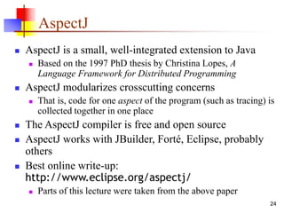 24
AspectJ
 AspectJ is a small, well-integrated extension to Java
 Based on the 1997 PhD thesis by Christina Lopes, A
Language Framework for Distributed Programming
 AspectJ modularizes crosscutting concerns
 That is, code for one aspect of the program (such as tracing) is
collected together in one place
 The AspectJ compiler is free and open source
 AspectJ works with JBuilder, Forté, Eclipse, probably
others
 Best online write-up:
http://www.eclipse.org/aspectj/
 Parts of this lecture were taken from the above paper
 