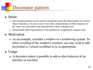 Decorator pattern
 Intent
 The decorator pattern can be used to extend (decorate) the functionality of a certain
object statically, or in some cases at run-time, independently of other instances of
the same class, provided some groundwork is done at design time.
 Dynamically adds responsibility to the interface by wrapping the original code
 Motivation
 As an example, consider a window in a windowing system. To
allow scrolling of the window's contents, one may wish to add
horizontal or vertical scrollbars to it, as appropriate.
 Usage
 A decorator makes it possible to add or alter behavior of an
interface at run-time
28
 