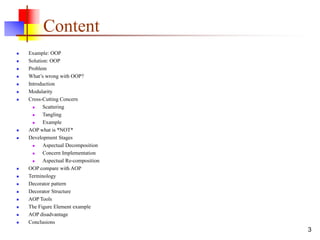 Content
 Example: OOP
 Solution: OOP
 Problem
 What’s wrong with OOP?
 Introduction
 Modularity
 Cross-Cutting Concern
 Scattering
 Tangling
 Example
 AOP what is *NOT*
 Development Stages
 Aspectual Decomposition
 Concern Implementation
 Aspectual Re-composition
 OOP compare with AOP
 Terminology
 Decorator pattern
 Decorator Structure
 AOP Tools
 The Figure Element example
 AOP disadvantage
 Conclusions
3
 