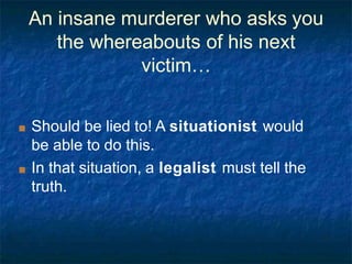 An insane murderer who asks you
the whereabouts of his next
victim…
■ Should be lied to! A situationist would
be able to do this.
■ In that situation, a legalist must tell the
truth.
 
