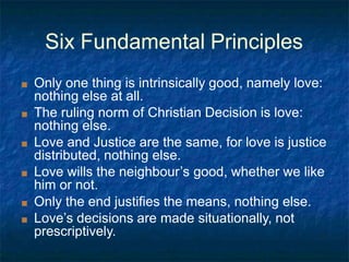 Six Fundamental Principles
■ Only one thing is intrinsically good, namely love:
nothing else at all.
■ The ruling norm of Christian Decision is love:
nothing else.
■ Love and Justice are the same, for love is justice
distributed, nothing else.
■ Love wills the neighbour’s good, whether we like
him or not.
■ Only the end justifies the means, nothing else.
■ Love’s decisions are made situationally, not
prescriptively.
 