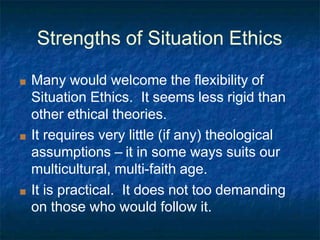 Strengths of Situation Ethics
■ Many would welcome the flexibility of
Situation Ethics. It seems less rigid than
other ethical theories.
■ It requires very little (if any) theological
assumptions – it in some ways suits our
multicultural, multi-faith age.
■ It is practical. It does not too demanding
on those who would follow it.
 