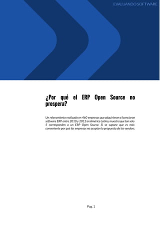 ¿Por qué el ERP Open Source no
prospera?
Un relevamiento realizado en 460 empresas queadquirieronolicenciaron
software ERP entre 2010 y 2012enAméricaLatina,muestraquetansolo
5 corresponden a un ERP Open Source. Si se supone que es más
conveniente por qué las empresas no aceptan la propuesta de los vendors.
Pag. 1
 