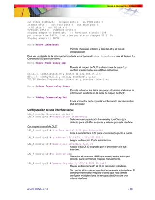 out bytes 161802283    dropped pkts 0   in FECN pkts 0
in BECN pkts 1   out FECN pkts 0    out BECN pkts 0
in DE pkts 0   out DE pkts 0
outbcast pkts 0   outbcast bytes 0
Shaping adapts to ForeSight    in ForeSight signals 1304
pvc create time 1d05h, last time pvc status changed 00:11:00
Shaping adapts to BECN

Router#show interfaces
                                      Permite chequear el tráfico y tipo de LMI y el tipo de
                                      encapsulación.
Para ver un detalle de la información brindada por el comando show interfaces, vea el “Anexo 1 –
Comandos IOS para Monitoreo”.
Router#show frame-relay map
                                      Muestra el mapeo de DLCI a direcciones de capa 3, y
                                      verificar si este mapeo es estático o dinámico.
Serial 1 (administratively down): ip 131.108.177.177
dlci 177 (0xB1,0x2C10), static, broadcast, CISCO
TCP/IP Header Compression (inherited), passive (inherited)

Router#clear frame-relay inarp
                                      Permite refrescar los datos de mapeo dinámico al eliminar la
                                      información existente en la tabla de mapeo de IARP.
Router#debug frame-relay lmi
                                      Envía al monitor de la consola la información de intercambio
                                      LMI del router.

Configuración de una interface serial
LAB_A(config)#interface serial 0
LAB_A(config-if)#encapsulation frame-relai
                              Selecciona encapsulación frame-relay tipo Cisco (por
                              defecto) para el tráfico entrante y saliente por esta interface.
Con mapeo manual de DLCI
LAB_A(config-if)#interface serial 0.20 ponti-to-point
                              Crea la subinterface 0.20 para una conexión punto a punto.
LAB_A(config-if)#ip address 172.16.20.1 255.255.255.0
                              Asigna la dirección IP a la subinterface.
LAB_A(config-if)#frame-relai interface-dlci 20
                              Asocia el DLCI 20 asignado por el proveedor a la sub-
                              interface.
LAB_A(config-if)#no inverse-arp
                              Desactiva el protocolo IARP que se encuentra activo por
                              defecto, para permitirnos mapear manualmente.
LAB_A(config-if)#frame-relay map ip 172.16.20.2 30 ietf
                              Mapea la direcciones IP al DLCI del router colindante.
                                      Se cambia el tipo de encapsulación para esta subinterface. El
                                      comando frame-relay map es el único que nos permite
                                      configurar múltiples tipos de encapsuclación sobre una
                                      misma interface



APUNTE CCNA– V. 1.0                                                                            - 76
 