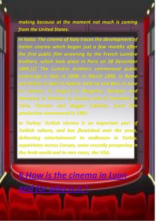 making because at the moment not much is coming
from the United States.
In Italia: The cinema of Italy traces the development of
Italian cinema which began just a few months after
the first public film screening by the French Lumière
brothers, which took place in Paris on 28 December
1895.[1] The Lumière brothers commenced public
screenings in Italy in 1896: in March 1896, in Rome
and Milan; in April in Naples, Salerno and Bari; in June
in Livorno; in August in Bergamo, Bologna and
Ravenna; in October in Ancona and in December in
Turin, Pescara and Reggio Calabria. Local film
production commenced in 1903.
In Turkey: Turkish cinema is an important part of
Turkish culture, and has flourished over the years,
delivering entertainment to audiences in Turkey,
expatriates across Europe, more recently prospering in
the Arab world and in rare cases, the USA.
6 How is the cinema in Lyon
and for who is it ?
 