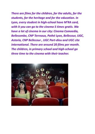 There are films for the children, for the adults, for the
students, for the heritage and for the education. In
Lyon, every student in high-school have M’RA card,
with it you can go to the cinema 5 times gratis. Wa
have a lot of cinema in our city: Cinema Comoedia,
Bellecombe, CNP Terreaux, Pathé Lyon, Bellecour, UGC,
Astoria, CNP Bellecour , UGC Part-dieu and UGC cite
international. There are around 20 films per month.
The children, in primary school and high-school go
three time to the cinema with their teacher.
 