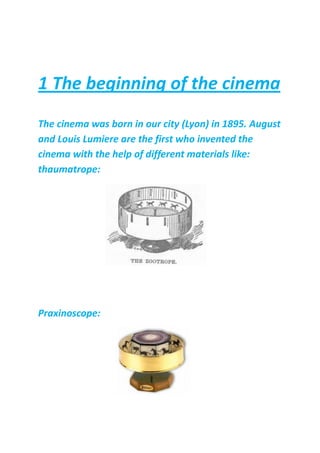 1 The beginning of the cinema
The cinema was born in our city (Lyon) in 1895. August
and Louis Lumiere are the first who invented the
cinema with the help of different materials like:
thaumatrope:
Praxinoscope:
 