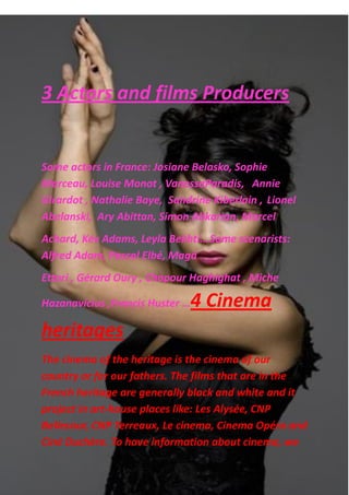 3 Actors and films Producers
Some actors in France: Josiane Belasko, Sophie
Marceau, Louise Monot , VanessaParadis, Annie
Girardot , Nathalie Baye, Sandrine Kiberlain , Lionel
Abelanski‎, Ary Abittan‎, Simon Abkarian‎, Marcel
Achard, Kev Adams‎, Leyla Bekhti…Some scenarists:
Alfred Adam, Pascal Elbé‎, Magà
Ettori‎, Gérard Oury‎, Chapour Haghighat‎, Miche
Hazanavicius‎,Francis Huster‎…4 Cinema
heritages
The cinema of the heritage is the cinema of our
country or for our fathers. The films that are in the
French heritage are generally black and white and it
project in art-house places like: Les Alysée, CNP
Bellecour, CNP Terreaux, Le cinema, Cinema Opéra and
Ciné Duchère. To have information about cinema, we
 